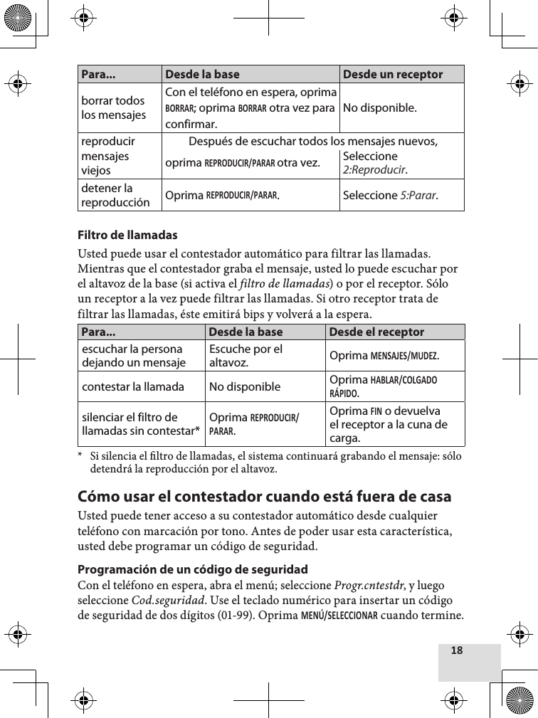 Para... Desde la base Desde un receptorborrar todoslos mensajesCon el teléfono en espera, oprima; oprima  otra vez paraconfirmar.No disponible.reproducirmensajesviejosDespués de escuchar todos los mensajes nuevos, oprima otra vez. Seleccione 2:Reproducir.detener lareproducción Oprima . Seleccione 5:Parar.Filtro de llamadasUsted puede usar el contestador automático para filtrar las llamadas. Mientras que el contestador graba el mensaje, usted lo puede escuchar por el altavoz de la base (si activa el filtro de llamadas) o por el receptor. Sólo un receptor a la vez puede filtrar las llamadas. Si otro receptor trata de filtrar las llamadas, éste emitirá bips y volverá a la espera.Para... Desde la base Desde el receptorescuchar la persona dejando un mensajeEscuche por el altavoz. Oprima .contestar la llamada No disponible Oprima .silenciar el filtro de llamadas sin contestar*Oprima .Oprima  o devuelva el receptor a la cuna de carga.* Si silencia el ltro de llamadas, el sistema continuará grabando el mensaje: sólo detendrá la reproducción por el altavoz. Cómo usar el contestador cuando está fuera de casaUsted puede tener acceso a su contestador automático desde cualquier teléfono con marcación por tono. Antes de poder usar esta característica, usted debe programar un código de seguridad.Programación de un código de seguridadCon el teléfono en espera, abra el menú; seleccione Progr.cntestdr, y luego seleccione Cod.seguridad. Use el teclado numérico para insertar un código de seguridad de dos dígitos (01-99). Oprima  cuando termine.