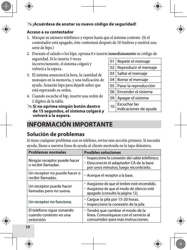  #¡Acuérdese de anotar su nuevo código de seguridad!Acceso a su contestador1.  Marque su número telefónico y espere hasta que el sistema conteste. (Si el contestador está apagado, éste contestará después de 10 timbres y emitirá una serie de bips.)2.  Durante el saludo o los bips, oprima 0 e inserte inmediatamente su código de seguridad. Si lo inserta 3 veces incorrectamente, el sistema colgará y volverá a la espera.3.  El sistema anunciará la hora, la cantidad de mensajes en la memoria, y una indicación de ayuda. Sonarán bips para dejarle saber que está esperando su orden. 4.  Cuando escuche el bip, inserte una orden de 2 dígitos de la tabla. #Si no oprime ningún botón dentro de 15 segundos, el sistema colgará y volverá a la espera.INFORMACIÓN IMPORTANTESolución de problemasSi tiene cualquier problema con su teléfono, revise esta sección primero. Si necesita ayuda, llame a nuestra línea de ayuda al cliente mostrada en la tapa delantera.Problemas normales Posibles solucionesNingún receptor puede hacer o recibir llamadas. xInspeccione la conexión del cable telefónico. xDesconecte el adaptador CA de la base por unos minutos; luego reconéctelo.Un receptor no puede hacer o recibir llamadas. xAcerque el receptor a la base. Un receptor puede hacer llamadas pero no suena. xAsegúrese de que el timbre esté encendido. xAsegúrese de que el modo de silencio esté apagado (consulte la página 12).Un receptor no funciona.  xCargue la pila por 15-20 horas. xInspeccione la conexión de la pilaEl teléfono sigue sonando cuando contesto en una extensión xTendrá que cambiar el modo de la línea. Comuníquese con el servicio al consumidor para más instrucciones.01 Repetir el mensaje02 Reproducir el mensaje03 Saltar el mensaje04 Borrar el mensaje05 Parar la reproducción06 Encender el sistema09 Apagar el sistema10 Escuchar las indicaciones de ayuda