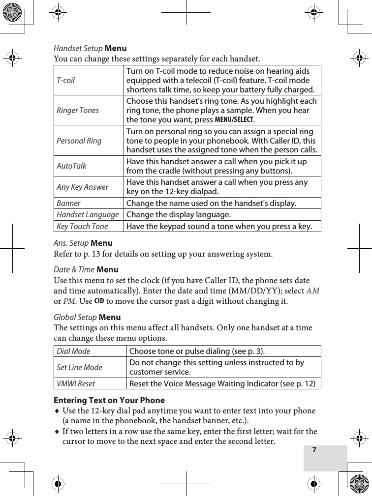 7Handset Setup MenuYou can change these settings separately for each handset.T-coilTurn on T-coil mode to reduce noise on hearing aids equipped with a telecoil (T-coil) feature. T-coil mode shortens talk time, so keep your battery fully charged.Ringer TonesChoose this handset&apos;s ring tone. As you highlight each ring tone, the phone plays a sample. When you hear the tone you want, press MEnu/sElEcT.Personal RingTurn on personal ring so you can assign a special ring tone to people in your phonebook. With Caller ID, this handset uses the assigned tone when the person calls. AutoTalkHave this handset answer a call when you pick it up from the cradle (without pressing any buttons).Any Key AnswerHave this handset answer a call when you press any key on the 12-key dialpad.BannerChange the name used on the handset&apos;s display.Handset LanguageChange the display language.Key Touch ToneHave the keypad sound a tone when you press a key.Ans. Setup MenuRefer to p. 13 for details on setting up your answering system.Date &amp; Time MenuUse this menu to set the clock (if you have Caller ID, the phone sets date and time automatically). Enter the date and time (MM/DD/YY); select AM or PM. Use cid to move the cursor past a digit without changing it. Global Setup MenuThe settings on this menu affect all handsets. Only one handset at a time can change these menu options.Dial ModeChoose tone or pulse dialing (see p. 3).Set Line ModeDo not change this setting unless instructed to by customer service. VMWI ResetReset the Voice Message Waiting Indicator (see p. 12)Entering Text on Your PhoneUse the 12-key dial pad anytime you want to enter text into your phone (a name in the phonebook, the handset banner, etc.).If two letters in a row use the same key, enter the first letter; wait for the cursor to move to the next space and enter the second letter.♦♦