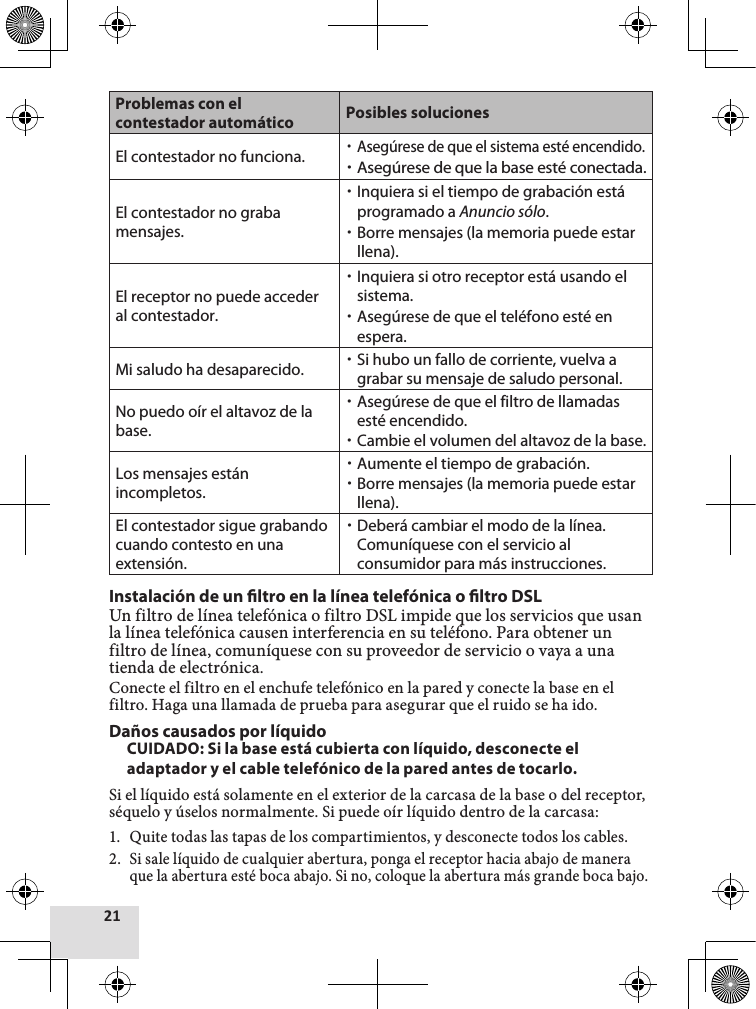 Problemas con el contestador automático Posibles solucionesEl contestador no funciona. xAsegúrese de que el sistema esté encendido. xAsegúrese de que la base esté conectada.El contestador no graba mensajes. xInquiera si el tiempo de grabación está programado a Anuncio sólo. xBorre mensajes (la memoria puede estar llena).El receptor no puede acceder al contestador. xInquiera si otro receptor está usando el sistema. xAsegúrese de que el teléfono esté en espera.Mi saludo ha desaparecido.  xSi hubo un fallo de corriente, vuelva a grabar su mensaje de saludo personal.No puedo oír el altavoz de la base. xAsegúrese de que el filtro de llamadas esté encendido. xCambie el volumen del altavoz de la base.Los mensajes están incompletos. xAumente el tiempo de grabación. xBorre mensajes (la memoria puede estar llena).El contestador sigue grabando cuando contesto en una extensión. xDeberá cambiar el modo de la línea. Comuníquese con el servicio al consumidor para más instrucciones.Instalación de un ltro en la línea telefónica o ltro DSLUn filtro de línea telefónica o filtro DSL impide que los servicios que usan la línea telefónica causen interferencia en su teléfono. Para obtener un filtro de línea, comuníquese con su proveedor de servicio o vaya a una tienda de electrónica.Conecte el filtro en el enchufe telefónico en la pared y conecte la base en el filtro. Haga una llamada de prueba para asegurar que el ruido se ha ido.Daños causados por líquidoCUIDADO: Si la base está cubierta con líquido, desconecte el adaptador y el cable telefónico de la pared antes de tocarlo.Si el líquido está solamente en el exterior de la carcasa de la base o del receptor, séquelo y úselos normalmente. Si puede oír líquido dentro de la carcasa:1.  Quite todas las tapas de los compartimientos, y desconecte todos los cables.2. Si sale líquido de cualquier abertura, ponga el receptor hacia abajo de manera que la abertura esté boca abajo. Si no, coloque la abertura más grande boca bajo.