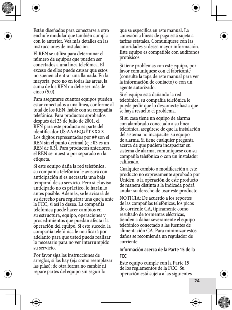 Están diseñados para conectarse a otro enchufe modular que también cumpla con lo anterior. Vea más detalles en las instrucciones de instalación.El REN se utiliza para determinar el número de equipos que pueden ser conectados a una línea telefónica. El exceso de ellos puede causar que estos no suenen al entrar una llamada. En la mayoría, pero no en todas las áreas, la suma de los REN no debe ser más de cinco (5.0).Para asegurarse cuantos equipos pueden estar conectados a una línea, conforme al total de los REN, hable con su compañía telefónica. Para productos aprobados después del 23 de Julio de 2001, el REN para este producto es parte del identicador US:AAAEQ##TXXXX. Los dígitos representados por ## son el REN sin el punto decimal (ej.: 03 es un REN de 0.3). Para productos anteriores, el REN se muestra por separado en la etiqueta.Si este equipo daña la red telefónica, su compañía telefónica le avisará con anticipación si es necesaria una baja temporal de su servicio. Pero si el aviso anticipado no es práctico, lo harán lo antes posible. Además, se le avisará de su derecho para registrar una queja ante la FCC, si así lo desea. La compañía telefónica puede hacer cambios en su estructura, equipo, operaciones y procedimientos que puedan afectar la operación del equipo. Si esto sucede, la compañía telefónica le noticará por adelanto para que usted pueda realizar lo necesario para no ver interrumpido su servicio.Por favor siga las instrucciones de arreglos, si las hay (ej.: como reemplazar las pilas); de otra forma no cambie ni repare partes del equipo sin seguir lo que se especica en este manual. La conexión a líneas de paga está sujeta a tarifas estatales. Comuníquese con las autoridades si desea mayor información. Este equipo es compatible con audífonos protésicos.Si tiene problemas con este equipo, por favor comuníquese con el fabricante (consulte la tapa de este manual para ver la información de contacto) o con un agente autorizado.Si el equipo está dañando la red telefónica, su compañía telefónica le puede pedir que lo desconecte hasta que se haya resuelto el problema.Si su casa tiene un equipo de alarma con alambrado conectado a su línea telefónica, asegúrese de que la instalación del sistema no incapacite  su equipo de alarma. Si tiene cualquier pregunta acerca de que pudiera incapacitar su sistema de alarma, comuníquese con su compañía telefónica o con un instalador calicado.Cualquier cambio o modicación a este producto no expresamente aprobado por Uniden, o la operación de este producto de manera distinta a la indicada podrá anular su derecho de usar este producto.NOTICIA: De acuerdo a los reportes de las compañías telefónicas, los picos de corriente CA, típicamente como resultado de tormentas eléctricas, tienden a dañar severamente el equipo telefónico conectado a las fuentes de alimentación CA. Para minimizar estos daños se recomienda un regulador de corriente.Este equipo cumple con la Parte 15 de los reglamentos de la FCC. Su operación está sujeta a las siguientes 