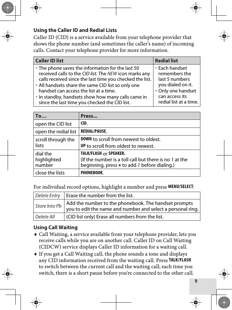 9Using the Caller ID and Redial ListsCaller ID (CID) is a service available from your telephone provider that shows the phone number (and sometimes the caller’s name) of incoming calls. Contact your telephone provider for more information.Caller ID list Redial listThe phone saves the information for the last 50 received calls to the CID list. The NEW icon marks any calls received since the last time you checked the list.All handsets share the same CID list so only one handset can access the list at a time. In standby, handsets show how many calls came in since the last time you checked the CID list.Each handset remembers the last 5 numbers you dialed on it. Only one handset can access its redial list at a time.To… Press...open the CID listcid.open the redial listrEdial/PausE.scroll through the listsdown to scroll from newest to oldest.uP to scroll from oldest to newest.dial the highlighted numberTalk/flash or sPEakEr.  (If the number is a toll call but there is no 1 at the beginning, press * to add 1 before dialing.)close the listsPhonEbook.For individual record options, highlight a number and press MEnu/sElEcT: Delete EntryErase the number from the list.Store Into PbAdd the number to the phonebook. The handset prompts you to edit the name and number and select a personal ring.Delete All(CID list only) Erase all numbers from the list.Using Call WaitingCall Waiting, a service available from your telephone provider, lets you receive calls while you are on another call. Caller ID on Call Waiting (CIDCW) service displays Caller ID information for a waiting call.If you get a Call Waiting call, the phone sounds a tone and displays any CID information received from the waiting call. Press Talk/flash to switch between the current call and the waiting call; each time you switch, there is a short pause before you&apos;re connected to the other call.♦♦