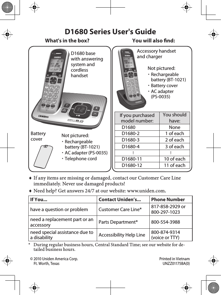 D1680 base with answering system and cordless handsetBattery coverAccessory handset and chargerIf you purchased model number:You should have:D1680 NoneD1680-2 1 of eachD1680-3 2 of eachD1680-4 3 of each......D1680-11 10 of eachD1680-12 11 of eachYou will also nd:Not pictured:Rechargeable battery (BT-1021)AC adapter (PS-0035)Telephone cordIf any items are missing or damaged, contact our Customer Care Line immediately. Never use damaged products!Need help? Get answers 24/7 at our website: www.uniden.com.If You... Contact Uniden’s... Phone Numberhave a question or problem Customer Care Line* 817-858-2929 or 800-297-1023need a replacement part or an accessory Parts Department* 800-554-3988need special assistance due to a disability Accessibility Help Line  800-874-9314 (voice or TTY)*  During regular business hours, Central Standard Time; see our website for de-tailed business hours.♦♦D1680 Series User&apos;s GuideWhat&apos;s in the box?Not pictured:Rechargeable battery (BT-1021)Battery coverAC adapter (PS-0035)© 2010 Uniden America Corp.  Printed in Vietnam Ft. Worth, Texas  UNZZ01175BA(0)