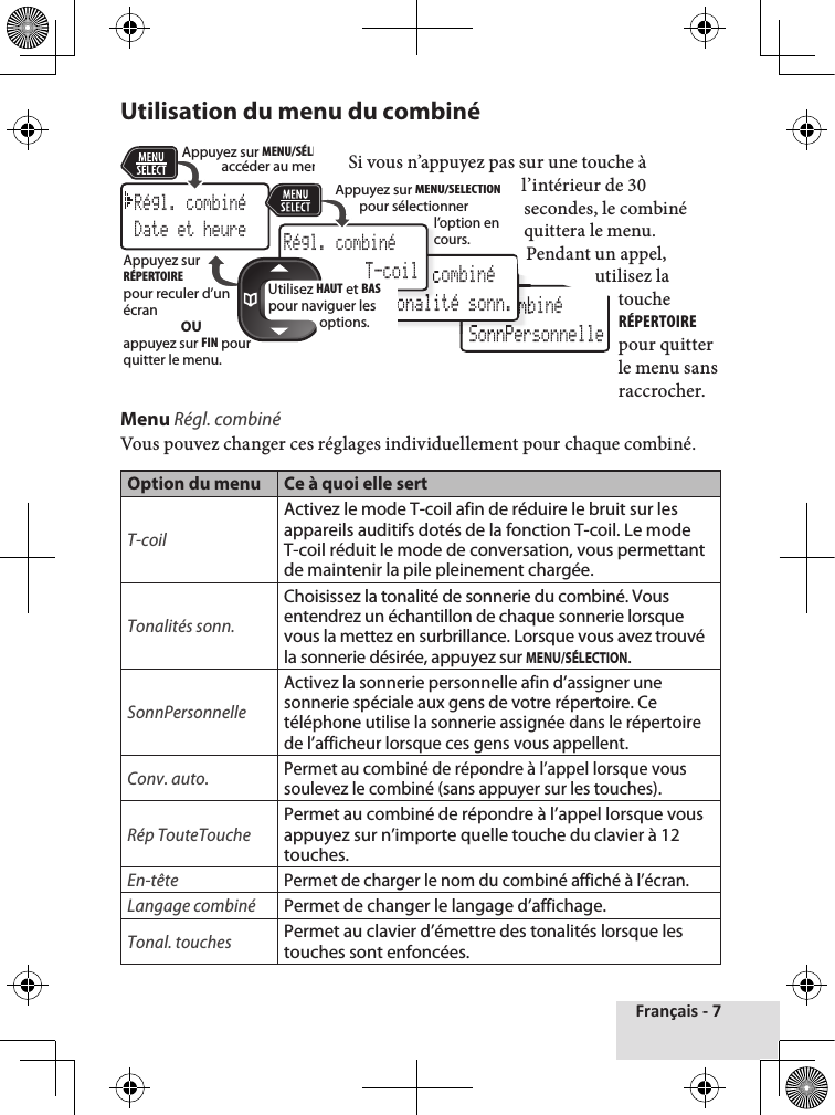 Français - 7 Utilisation du menu du combiné  Si vous n’appuyez pas sur une touche à l’intérieur de 30 secondes, le combiné quittera le menu.Pendant un appel, utilisez la touche RÉPERTOIRE pour quitter le menu sans raccrocher. Menu Régl. combinéVous pouvez changer ces réglages individuellement pour chaque combiné.Option du menu Ce à quoi elle sert T-coil Activez le mode T-coil afin de réduire le bruit sur les appareils auditifs dotés de la fonction T-coil. Le mode T-coil réduit le mode de conversation, vous permettant de maintenir la pile pleinement chargée.Tonalités sonn.Choisissez la tonalité de sonnerie du combiné. Vous entendrez un échantillon de chaque sonnerie lorsque vous la mettez en surbrillance. Lorsque vous avez trouvé la sonnerie désirée, appuyez sur MENU/SÉLECTION.SonnPersonnelleActivez la sonnerie personnelle afin d’assigner une sonnerie spéciale aux gens de votre répertoire. Ce téléphone utilise la sonnerie assignée dans le répertoire de l’afficheur lorsque ces gens vous appellent. Conv. auto.Permet au combiné de répondre à l’appel lorsque vous soulevez le combiné (sans appuyer sur les touches).Rép TouteTouchePermet au combiné de répondre à l’appel lorsque vous appuyez sur n’importe quelle touche du clavier à 12 touches.En-têtePermet de charger le nom du combiné affiché à l’écran.Langage combinéPermet de changer le langage d’affichage.Tonal. touchesPermet au clavier d’émettre des tonalités lorsque les touches sont enfoncées.Rｺg.  combinｺ SonnPersonnelleRｺg.  combinｺ SonnPersonnelle SonnPersonnelle SonnPersonnelleRｺg.  combinｺ Tonalitｺ sonn.Rｺg.  combinｺ Tonalitｺ sonn.Rｺgl. combinｺDate et heureRｺgl. combinｺ T-coilUtilisez HAUT et BAS pour naviguer les options.Appuyez sur MENU/SÉLECTION pour accéder au menu. Appuyez sur MENU/SÉLECTION pour sélectionner l’option en cours.Appuyez sur RÉPERTOIREpour reculer d’un écranOUappuyez sur FIN pour quitter le menu.