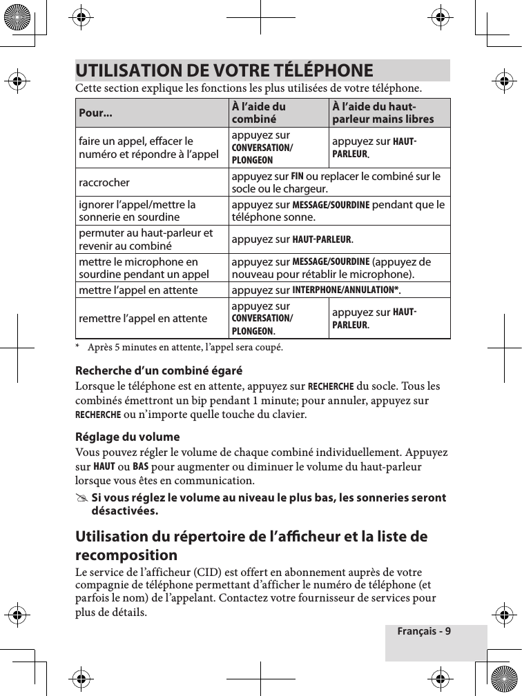 Français - 9UTILISATION DE VOTRE TÉLÉPHONECette section explique les fonctions les plus utilisées de votre téléphone.Pour... À l’aide du combinéÀ l’aide du haut-parleur mains libresfaire un appel, effacer le numéro et répondre à l’appelappuyez sur cOnvERsaTIOn/PlOngEOnappuyez sur hauT-PaRlEuR.raccrocher appuyez sur FIn ou replacer le combiné sur le socle ou le chargeur.ignorer l’appel/mettre la sonnerie en sourdineappuyez sur MEssagE/sOuRDInE pendant que le téléphone sonne.permuter au haut-parleur et revenir au combiné appuyez sur hauT-PaRlEuR.mettre le microphone en sourdine pendant un appelappuyez sur MEssagE/sOuRDInE (appuyez de nouveau pour rétablir le microphone).mettre l’appel en attente appuyez sur InTERPhOnE/annulaTIOn*.remettre l’appel en attenteappuyez sur cOnvERsaTIOn/PlOngEOn.appuyez sur hauT-PaRlEuR.*  Après 5 minutes en attente, l’appel sera coupé.Recherche d’un combiné égaréLorsque le téléphone est en attente, appuyez sur RECHERCHE du socle. Tous les combinés émettront un bip pendant 1 minute; pour annuler, appuyez sur RECHERCHE ou n’importe quelle touche du clavier.Réglage du volumeVous pouvez régler le volume de chaque combiné individuellement. Appuyez sur hauT ou bas pour augmenter ou diminuer le volume du haut-parleur lorsque vous êtes en communication. #Si vous réglez le volume au niveau le plus bas, les sonneries seront désactivées.Utilisation du répertoire de l’acheur et la liste de recompositionLe service de l’afficheur (CID) est offert en abonnement auprès de votre compagnie de téléphone permettant d’afficher le numéro de téléphone (et parfois le nom) de l’appelant. Contactez votre fournisseur de services pour plus de détails.