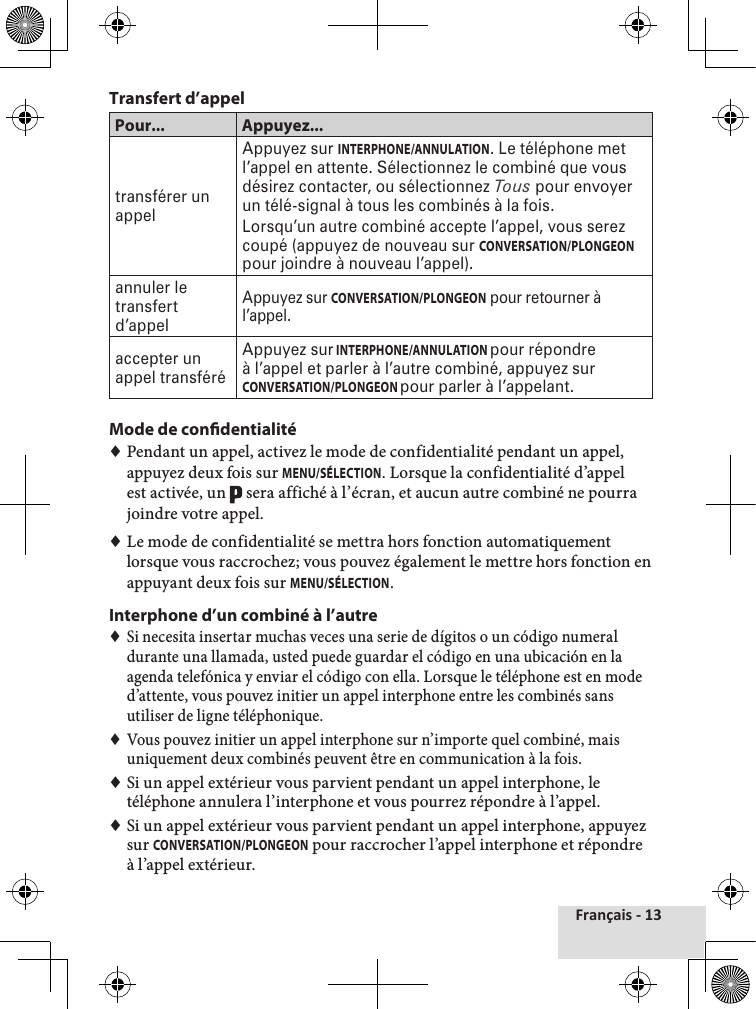 Français - 13Transfert d’appelPour... Appuyez...transférer un appelAppuyez sur INTERPHONE/ANNULATION. Le téléphone met l’appel en attente. Sélectionnez le combiné que vous désirez contacter, ou sélectionnez Tous pour envoyer un télé-signal à tous les combinés à la fois.Lorsqu’un autre combiné accepte l’appel, vous serez coupé (appuyez de nouveau sur CONVERSATION/PLONGEON pour joindre à nouveau l’appel).annuler le transfert d’appelAppuyez sur CONVERSATION/PLONGEON pour retourner à l’appel. accepter un appel transféréAppuyez sur INTERPHONE/ANNULATION pour répondre à l’appel et parler à l’autre combiné, appuyez sur CONVERSATION/PLONGEON pour parler à l’appelant.Mode de condentialité ♦Pendant un appel, activez le mode de confidentialité pendant un appel, appuyez deux fois sur MENU/SÉLECTION. Lorsque la confidentialité d’appel est activée, un   sera affiché à l’écran, et aucun autre combiné ne pourra joindre votre appel. ♦Le mode de confidentialité se mettra hors fonction automatiquement lorsque vous raccrochez; vous pouvez également le mettre hors fonction en appuyant deux fois sur MENU/SÉLECTION.Interphone d’un combiné à l’autre ♦Si necesita insertar muchas veces una serie de dígitos o un código numeral durante una llamada, usted puede guardar el código en una ubicación en la agenda telefónica y enviar el código con ella. Lorsque le téléphone est en mode d’attente, vous pouvez initier un appel interphone entre les combinés sans utiliser de ligne téléphonique. ♦Vous pouvez initier un appel interphone sur n’importe quel combiné, mais uniquement deux combinés peuvent être en communication à la fois. ♦Si un appel extérieur vous parvient pendant un appel interphone, le téléphone annulera l’interphone et vous pourrez répondre à l’appel. ♦Si un appel extérieur vous parvient pendant un appel interphone, appuyez sur CONVERSATION/PLONGEON pour raccrocher l’appel interphone et répondre à l’appel extérieur.