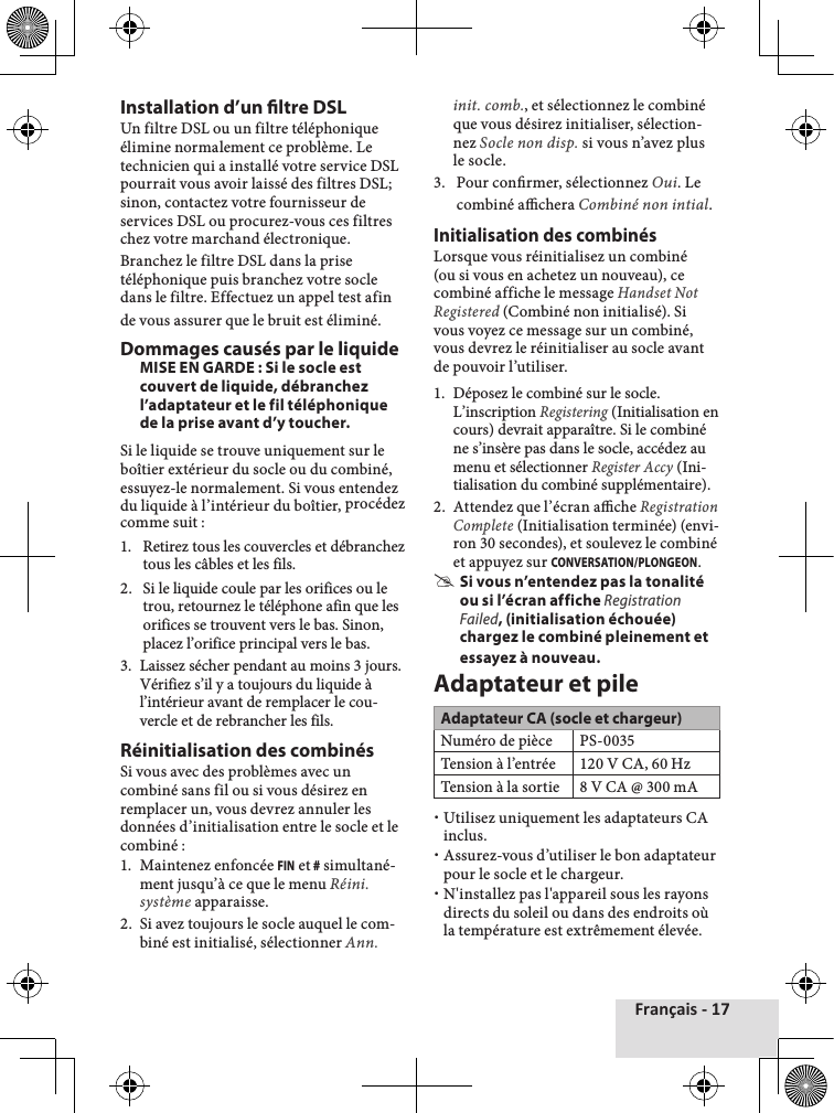 Français - 17Installation d’un ltre DSLUn filtre DSL ou un filtre téléphonique élimine normalement ce problème. Le technicien qui a installé votre service DSL pourrait vous avoir laissé des filtres DSL; sinon, contactez votre fournisseur de services DSL ou procurez-vous ces filtres chez votre marchand électronique.Branchez le filtre DSL dans la prise téléphonique puis branchez votre socle dans le filtre. Effectuez un appel test afin de vous assurer que le bruit est éliminé.Dommages causés par le liquideMISE EN GARDE : Si le socle est couvert de liquide, débranchez l’adaptateur et le fil téléphonique de la prise avant d’y toucher.Si le liquide se trouve uniquement sur le boîtier extérieur du socle ou du combiné, essuyez-le normalement. Si vous entendez du liquide à l’intérieur du boîtier, procédez comme suit :1.  Retirez tous les couvercles et débranchez tous les câbles et les fils.2.  Si le liquide coule par les orifices ou le trou, retournez le téléphone afin que les orifices se trouvent vers le bas. Sinon, placez l’orifice principal vers le bas.3.  Laissez sécher pendant au moins 3 jours. Vérifiez s’il y a toujours du liquide à l’intérieur avant de remplacer le cou-vercle et de rebrancher les fils.Réinitialisation des combinésSi vous avec des problèmes avec un combiné sans fil ou si vous désirez en remplacer un, vous devrez annuler les données d’initialisation entre le socle et le combiné :1.  Maintenez enfoncée FIN et # simultané-ment jusqu’à ce que le menu Réini. système apparaisse.2.  Si avez toujours le socle auquel le com-biné est initialisé, sélectionner Ann. init. comb., et sélectionnez le combiné que vous désirez initialiser, sélection-nez Socle non disp. si vous n’avez plus le socle.3.  Pour conrmer, sélectionnez Oui. Le combiné achera Combiné non intial. Initialisation des combinésLorsque vous réinitialisez un combiné (ou si vous en achetez un nouveau), ce combiné affiche le message Handset Not Registered (Combiné non initialisé). Si vous voyez ce message sur un combiné, vous devrez le réinitialiser au socle avant de pouvoir l’utiliser.1.  Déposez le combiné sur le socle. L’inscription Registering (Initialisation en cours) devrait apparaître. Si le combiné ne s’insère pas dans le socle, accédez au menu et sélectionner Register Accy (Ini-tialisation du combiné supplémentaire).2.  Attendez que l’écran ache Registration Complete (Initialisation terminée) (envi-ron 30 secondes), et soulevez le combiné et appuyez sur CONVERSATION/PLONGEON. #Si vous n’entendez pas la tonalité ou si l’écran affiche Registration Failed, (initialisation échouée) chargez le combiné pleinement et essayez à nouveau.Adaptateur et pileAdaptateur CA (socle et chargeur)Numéro de pièce PS-0035Tension à l’entrée120 V CA, 60 HzTension à la sortie8 V CA @ 300 mA xUtilisez uniquement les adaptateurs CA inclus. xAssurez-vous d’utiliser le bon adaptateur pour le socle et le chargeur. xN&apos;installez pas l&apos;appareil sous les rayons directs du soleil ou dans des endroits où la température est extrêmement élevée.