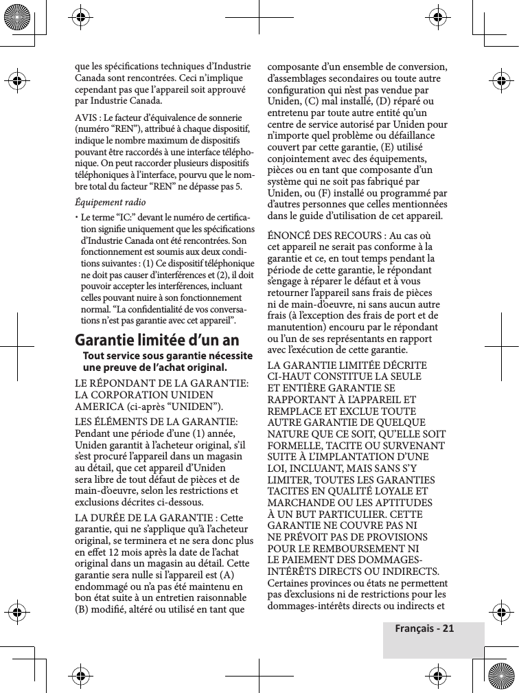 Français - 21que les spécications techniques d’Industrie Canada sont rencontrées. Ceci n’implique cependant pas que l’appareil soit approuvé par Industrie Canada.AVIS : Le facteur d’équivalence de sonnerie (numéro “REN”), attribué à chaque dispositif, indique le nombre maximum de dispositifs pouvant être raccordés à une interface télépho-nique. On peut raccorder plusieurs dispositifs téléphoniques à l’interface, pourvu que le nom-bre total du facteur “REN” ne dépasse pas 5.Équipement radio xLe terme “IC:” devant le numéro de certica-tion signie uniquement que les spécications d’Industrie Canada ont été rencontrées. Son fonctionnement est soumis aux deux condi-tions suivantes : (1) Ce dispositif téléphonique ne doit pas causer d’interférences et (2), il doit pouvoir accepter les interférences, incluant celles pouvant nuire à son fonctionnement normal. “La condentialité de vos conversa-tions n’est pas garantie avec cet appareil”. Garantie limitée d’un anTout service sous garantie nécessite une preuve de l’achat original.LE RÉPONDANT DE LA GARANTIE: LA CORPORATION UNIDEN AMERICA (ci-après “UNIDEN”).LES ÉLÉMENTS DE LA GARANTIE: Pendant une période d’une (1) année, Uniden garantit à l’acheteur original, s’il s’est procuré l’appareil dans un magasin au détail, que cet appareil d’Uniden sera libre de tout défaut de pièces et de main-d’oeuvre, selon les restrictions et exclusions décrites ci-dessous.LA DURÉE DE LA GARANTIE : Cette garantie, qui ne s’applique qu’à l’acheteur original, se terminera et ne sera donc plus en eet 12 mois après la date de l’achat original dans un magasin au détail. Cette garantie sera nulle si l’appareil est (A) endommagé ou n’a pas été maintenu en bon état suite à un entretien raisonnable (B) modié, altéré ou utilisé en tant que composante d’un ensemble de conversion, d’assemblages secondaires ou toute autre conguration qui n’est pas vendue par Uniden, (C) mal installé, (D) réparé ou entretenu par toute autre entité qu’un centre de service autorisé par Uniden pour n’importe quel problème ou défaillance couvert par cette garantie, (E) utilisé conjointement avec des équipements, pièces ou en tant que composante d’un système qui ne soit pas fabriqué par Uniden, ou (F) installé ou programmé par d’autres personnes que celles mentionnées dans le guide d’utilisation de cet appareil.ÉNONCÉ DES RECOURS : Au cas où cet appareil ne serait pas conforme à la garantie et ce, en tout temps pendant la période de cette garantie, le répondant s’engage à réparer le défaut et à vous retourner l’appareil sans frais de pièces ni de main-d’oeuvre, ni sans aucun autre frais (à l’exception des frais de port et de manutention) encouru par le répondant ou l’un de ses représentants en rapport avec l’exécution de cette garantie.LA GARANTIE LIMITÉE DÉCRITE CI-HAUT CONSTITUE LA SEULE ET ENTIÈRE GARANTIE SE RAPPORTANT À L’APPAREIL ET REMPLACE ET EXCLUE TOUTE AUTRE GARANTIE DE QUELQUE NATURE QUE CE SOIT, QU’ELLE SOIT FORMELLE, TACITE OU SURVENANT SUITE À L’IMPLANTATION D’UNE LOI, INCLUANT, MAIS SANS S’Y LIMITER, TOUTES LES GARANTIES TACITES EN QUALITÉ LOYALE ET MARCHANDE OU LES APTITUDES À UN BUT PARTICULIER. CETTE GARANTIE NE COUVRE PAS NI NE PRÉVOIT PAS DE PROVISIONS POUR LE REMBOURSEMENT NI LE PAIEMENT DES DOMMAGES-INTÉRÊTS DIRECTS OU INDIRECTS. Certaines provinces ou états ne permettent pas d’exclusions ni de restrictions pour les dommages-intérêts directs ou indirects et 