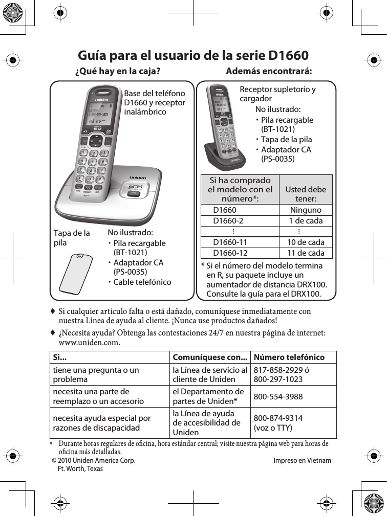 Base del teléfono D1660 y receptor inalámbricoTapa de la pilaReceptor supletorio y cargadorSi ha comprado el modelo con el número*:Usted debe tener:D1660 NingunoD1660-2 1 de cada......D1660-1110 de cadaD1660-1211 de cada* Si el número del modelo termina en R, su paquete incluye un aumentador de distancia DRX100. Consulte la guía para el DRX100.Además encontrará:No ilustrado:  xPila recargable (BT-1021) xAdaptador CA (PS-0035) xCable telefónico ♦Si cualquier artículo falta o está dañado, comuníquese inmediatamente con nuestra Línea de ayuda al cliente. ¡Nunca use productos dañados! ♦¿Necesita ayuda? Obtenga las contestaciones 24/7 en nuestra página de internet: www.uniden.com.Si... Comuníquese con... Número telefónicotiene una pregunta o un problemala Línea de servicio al cliente de Uniden817-858-2929 ó800-297-1023necesita una parte de reemplazo o un accesorioel Departamento de partes de Uniden* 800-554-3988necesita ayuda especial por razones de discapacidadla Línea de ayuda de accesibilidad de Uniden800-874-9314(voz o TTY)* Durante horas regulares de o cina, hora estándar central; visite nuestra página web para horas de o cina más detalladas.Guía para el usuario de la serie D1660¿Qué hay en la caja?No ilustrado: xPila recargable  (BT-1021) xTapa de la pila xAdaptador CA (PS-0035)© 2010 Uniden America Corp.  Impreso en VietnamFt. Worth, Texas   