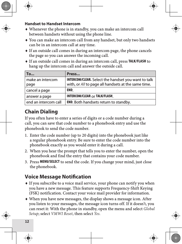 12Handset to Handset IntercomWhenever the phone is in standby, you can make an intercom call between handsets without using the phone line.You can make an intercom call from any handset, but only two handsets can be in an intercom call at any time.If an outside call comes in during an intercom page, the phone cancels the page so you can answer the incoming call.If an outside call comes in during an intercom call, press Talk/flash to hang up the intercom call and answer the outside call. To... Press...make an intercom pageinTErcoM/clEar. Select the handset you want to talk with, or All to page all handsets at the same time.cancel a pageEnd.answer a pageinTErcoM/clEar or Talk/flash.end an intercom callEnd. Both handsets return to standby.Chain DialingIf you often have to enter a series of digits or a code number during a call, you can save that code number to a phonebook entry and use the phonebook to send the code number.Enter the code number (up to 20 digits) into the phonebook just like a regular phonebook entry. Be sure to enter the code number into the phonebook exactly as you would enter it during a call. When you hear the prompt that tells you to enter the number, open the phonebook and find the entry that contains your code number.Press MEnu/sElEcT to send the code. If you change your mind, just close the phonebook.Voice Message NoticationIf you subscribe to a voice mail service, your phone can notify you when you have a new message. This feature supports Frequency-Shift Keying (FSK) notification. Contact your voice mail provider for information.When you have new messages, the display shows a message icon. After you listen to your messages, the message icon turns off. If it doesn’t, you can reset it: With the phone in standby, open the menu and select Global Setup; select VMWI Reset, then select Yes.♦♦♦♦1.2.3.♦♦