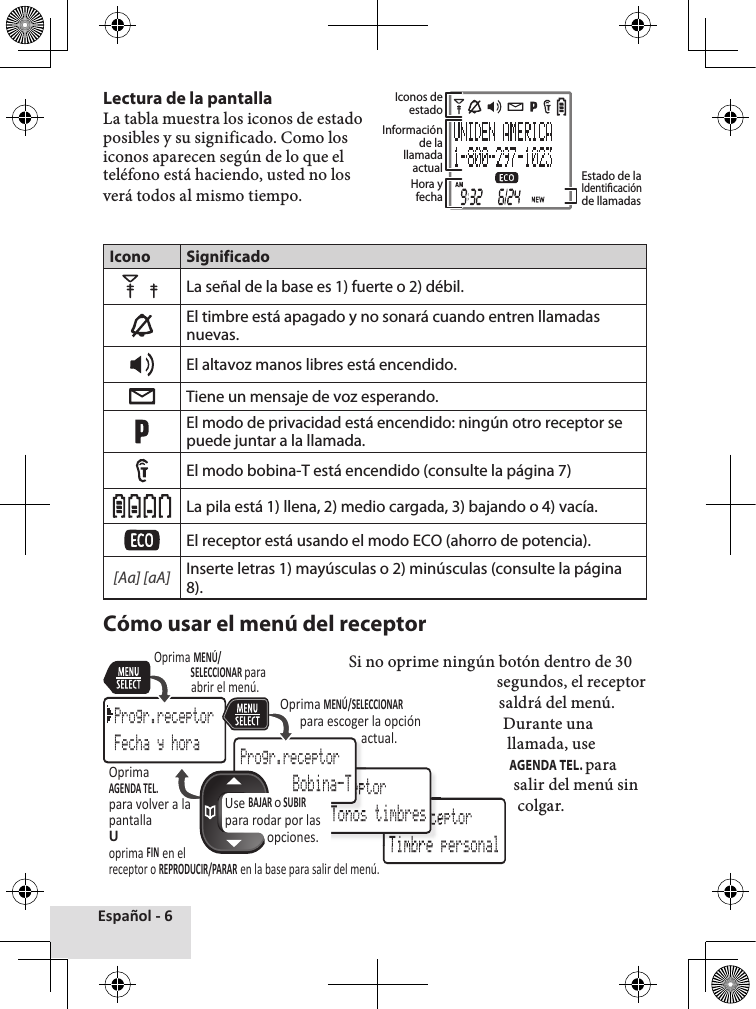 Español - 6Lectura de la pantalla La tabla muestra los iconos de estado posibles y su significado. Como los iconos aparecen según de lo que el teléfono está haciendo, usted no los verá todos al mismo tiempo.Icono SignificadoLa señal de la base es 1) fuerte o 2) débil. El timbre está apagado y no sonará cuando entren llamadas nuevas.El altavoz manos libres está encendido. Tiene un mensaje de voz esperando.El modo de privacidad está encendido: ningún otro receptor se puede juntar a la llamada.El modo bobina-T está encendido (consulte la página 7)La pila está 1) llena, 2) medio cargada, 3) bajando o 4) vacía. El receptor está usando el modo ECO (ahorro de potencia). [Aa] [aA]Inserte letras 1) mayúsculas o 2) minúsculas (consulte la página 8). Cómo usar el menú del receptorSi no oprime ningún botón dentro de 30 segundos, el receptor saldrá del menú.Durante una llamada, use AGENDA TEL. para salir del menú sin colgar. Iconos de estado Información de la llamada actual Estado de la Identicación de llamadasHora y fechaProgr.receptor Timbre personalProgr.receptorTimbre personalProgr.receptor Tonos timbresProgr.receptorProgr.receptorProgr.receptor Tonos timbresProgr.receptor Bobina-TProgr.receptorFecha y horaUse BAJAR o SUBIR para rodar por las opciones.Oprima MENÚ/SELECCIONAR paraabrir el menú. Oprima MENÚ/SELECCIONAR para escoger la opción actual.OprimaAGENDA TEL.para volver a lapantallaUoprima FIN en elreceptor o REPRODUCIR/PARAR en la base para salir del menú.