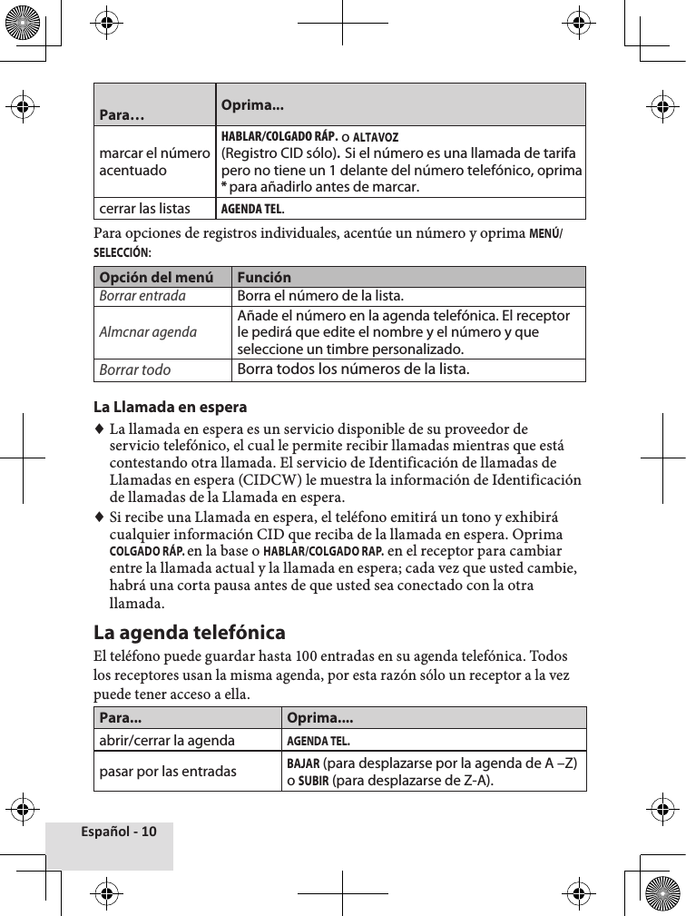 Español - 10Para… Oprima...marcar el número acentuadoHaBlaR/ColGaDo RÁP. o ALTAVOZ(Registro CID sólo).  Si el número es una llamada de tarifa pero no tiene un 1 delante del número telefónico, oprima * para añadirlo antes de marcar.cerrar las listasaGENDa tEl.Para opciones de registros individuales, acentúe un número y oprima MENÚ/SELECCIÓN: Opción del menú FunciónBorrar entradaBorra el número de la lista.Almcnar agendaAñade el número en la agenda telefónica. El receptor le pedirá que edite el nombre y el número y que seleccione un timbre personalizado.Borrar todoBorra todos los números de la lista.La Llamada en espera ♦La llamada en espera es un servicio disponible de su proveedor de servicio telefónico, el cual le permite recibir llamadas mientras que está contestando otra llamada. El servicio de Identificación de llamadas de Llamadas en espera (CIDCW) le muestra la información de Identificación de llamadas de la Llamada en espera. ♦Si recibe una Llamada en espera, el teléfono emitirá un tono y exhibirá cualquier información CID que reciba de la llamada en espera. Oprima COLGADO RÁP. en la base o HABLAR/COLGADO RAP. en el receptor para cambiar entre la llamada actual y la llamada en espera; cada vez que usted cambie, habrá una corta pausa antes de que usted sea conectado con la otra llamada.La agenda telefónicaEl teléfono puede guardar hasta 100 entradas en su agenda telefónica. Todos los receptores usan la misma agenda, por esta razón sólo un receptor a la vez puede tener acceso a ella.Para... Oprima....abrir/cerrar la agendaAGENDA TEL.pasar por las entradasBAJAR (para desplazarse por la agenda de A –Z) o SUBIR (para desplazarse de Z-A).