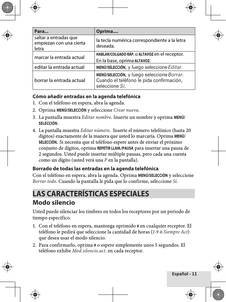 Español - 11Para... Oprima....saltar a entradas que empiezan con una cierta letrala tecla numérica correspondiente a la letra deseada.marcar la entrada actualHABLAR/COLGADO RÁP. o ALTAVOZ en el receptor.En la base, oprima ALTAVOZ.editar la entrada actualMENÚ/SELECCIÓN, y luego seleccione Editar.borrar la entrada actualMENÚ/SELECCIÓN, y luego seleccione Borrar. Cuando el teléfono le pida confirmación, seleccione Sí.Cómo añadir entradas en la agenda telefónica1.  Con el teléfono en espera, abra la agenda.2.  Oprima MENÚ/SELECCIÓN y seleccione Crear nueva. 3.  La pantalla muestra Editar nombre. Inserte un nombre y oprima MENÚ/SELECCIÓN.4.  La pantalla muestra Editar número.  Inserte el número telefónico (hasta 20 dígitos) exactamente de la manera que usted lo marcaría. Oprima MENÚ/SELECCIÓN.  Si necesita que el teléfono espere antes de enviar el próximo conjunto de dígitos, oprima REPETIR LLAM./PAUSA para insertar una pausa de 2 segundos. Usted puede insertar múltiple pausas, pero cada una cuenta como un dígito (usted verá una P en la pantalla).Borrado de todas las entradas en la agenda telefónica Con el teléfono en espera, abra la agenda. Oprima MENÚ/SELECCIÓN y seleccione Borrar todo. Cuando la pantalla le pida que lo confirme, seleccione Sí. LAS CARACTERÍSTICAS ESPECIALESModo silencioUsted puede silenciar los timbres en todos los receptores por un periodo de tiempo específico. 1.  Con el teléfono en espera, mantenga oprimido # en cualquier receptor. El teléfono le pedirá que seleccione la cantidad de horas (1-9 ó Siempre Act) que desea usar el modo silencio.2.  Para confirmarlo, oprima # o espere simplemente unos 5 segundos. El teléfono exhibe Mod.silencio.act. en cada receptor.