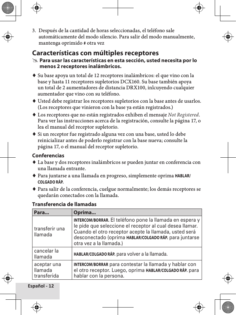 Español - 123.  Después de la cantidad de horas seleccionadas, el teléfono sale automáticamente del modo silencio. Para salir del modo manualmente, mantenga oprimido # otra vezCaracterísticas con múltiples receptores #Para usar las características en esta sección, usted necesita por lo menos 2 receptores inalámbricos. ♦Su base apoya un total de 12 receptores inalámbricos: el que vino con la base y hasta 11 receptores supletorios DCX160. Su base también apoya un total de 2 aumentadores de distancia DRX100, inlcuyendo cualquier aumentador que vino con su teléfono. ♦Usted debe registrar los receptores supletorios con la base antes de usarlos. (Los receptores que vinieron con la base ya están registrados.) ♦Los receptores que no están registrados exhiben el mensaje Not Registered. Para ver las instrucciones acerca de la registración, consulte la página 17, o lea el manual del receptor supletorio. ♦Si un receptor fue registrado alguna vez con una base, usted lo debe reinicializar antes de poderlo registrar con la base nueva; consulte la página 17, o el manual del receptor supletorio.Conferencias ♦La base y dos receptores inalámbricos se pueden juntar en conferencia con una llamada entrante.  ♦Para juntarse a una llamada en progreso, simplemente oprima HABLAR/COLGADO RÁP.  ♦Para salir de la conferencia, cuelgue normalmente; los demás receptores se quedarán conectados con la llamada.Transferencia de llamadasPara... Oprima...transferir una llamadaINTERCOM/BORRAR. El teléfono pone la llamada en espera y le pide que seleccione el receptor al cual desea llamar. Cuando el otro receptor acepte la llamada, usted será desconectado (oprima HABLAR/COLGADO RÁP. para juntarse otra vez a la llamada.)cancelar la llamadaHABLAR/COLGADO RÁP. para volver a la llamada.aceptar una llamada transferidaINTERCOM/BORRAR para contestar la llamada y hablar con el otro receptor. Luego, oprima HABLAR/COLGADO RÁP. para hablar con la persona.