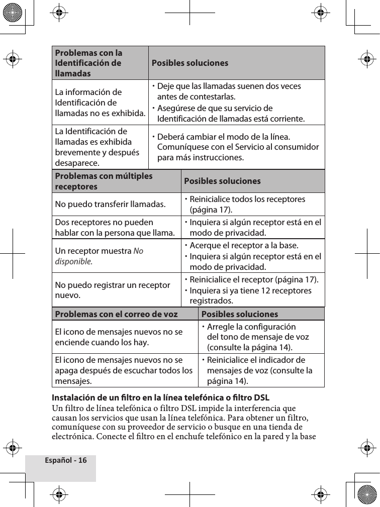 Español - 16Problemas con la Identificación de llamadasPosibles solucionesLa información de Identificación de llamadas no es exhibida. xDeje que las llamadas suenen dos veces antes de contestarlas. xAsegúrese de que su servicio de Identificación de llamadas está corriente.La Identificación de llamadas es exhibida brevemente y después desaparece. xDeberá cambiar el modo de la línea. Comuníquese con el Servicio al consumidor para más instrucciones.Problemas con múltiples receptores Posibles solucionesNo puedo transferir llamadas.  xReinicialice todos los receptores (página 17).Dos receptores no pueden hablar con la persona que llama. xInquiera si algún receptor está en el modo de privacidad.Un receptor muestra No disponible. xAcerque el receptor a la base. xInquiera si algún receptor está en el modo de privacidad.No puedo registrar un receptor nuevo. xReinicialice el receptor (página 17). xInquiera si ya tiene 12 receptores registrados.Problemas con el correo de voz Posibles solucionesEl icono de mensajes nuevos no se enciende cuando los hay. xArregle la configuración del tono de mensaje de voz (consulte la página 14).El icono de mensajes nuevos no se apaga después de escuchar todos los mensajes. xReinicialice el indicador de mensajes de voz (consulte la página 14).Instalación de un ltro en la línea telefónica o ltro DSLUn filtro de línea telefónica o filtro DSL impide la interferencia que causan los servicios que usan la línea telefónica. Para obtener un filtro, comuníquese con su proveedor de servicio o busque en una tienda de electrónica. Conecte el ltro en el enchufe telefónico en la pared y la base 