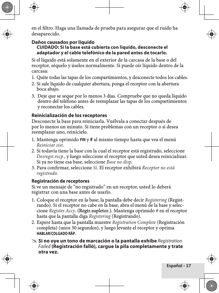 Español - 17en el ltro. Haga una llamada de prueba para asegurar que el ruido ha desaparecido.Daños causados por líquidoCUIDADO: Si la base está cubierta con líquido, desconecte el adaptador y el cable telefónico de la pared antes de tocarlo.Si el líquido está solamente en el exterior de la carcasa de la base o del receptor, séquelo y úselos normalmente. Si puede oír líquido dentro de la carcasa:1. Quite todas las tapas de los compartimientos, y desconecte todos los cables.2. Si sale líquido de cualquier abertura, ponga el receptor con la abertura boca abajo.3.  Deje que se seque por lo menos 3 días. Compruebe que no queda líquido dentro del teléfono antes de reemplazar las tapas de los compartimientos y reconectar los cables.Reinicialización de los receptoresDesconecte la base para reiniciarla. Vuélvala a conectar después de por lo menos un minuto. Si tiene problemas con un receptor o si desea reemplazar uno, reinícielo.1. Mantenga oprimido FIN y # al mismo tiempo hasta que vea el menú Reiniciar sist.2. Si todavía tiene la base con la cual el receptor está registrado, seleccione Desregst.recp., y luego seleccione el receptor que usted desea reinicializar. Si ya no tiene esa base, seleccione Base no disp.3. Para conrmar, seleccione Sí. El receptor exhibirá Receptor no está registrado.  Registración de receptoresSi ve un mensaje de “no registrado” en un receptor, usted lo deberá registrar con una base antes de usarlo.1. Coloque el receptor en la base; la pantalla debe decir Registering (Regist-rando). Si el receptor no cabe en la base, abra el menú de la base y selec-cione Register Accy. (Regtr.supletor.). Mantenga oprimido # en el receptor hasta que la pantalla diga Registering (Registrando).2. Espere hasta que la pantalla muestre Registration Complete (Registración completa) (unos 30 segundos), y luego levante el receptor y oprima HABLAR/COLGADO RÁP.  #Si no oye un tono de marcación o la pantalla exhibe Registration Failed (Registración falló), cargue la pila completamente y trate otra vez.