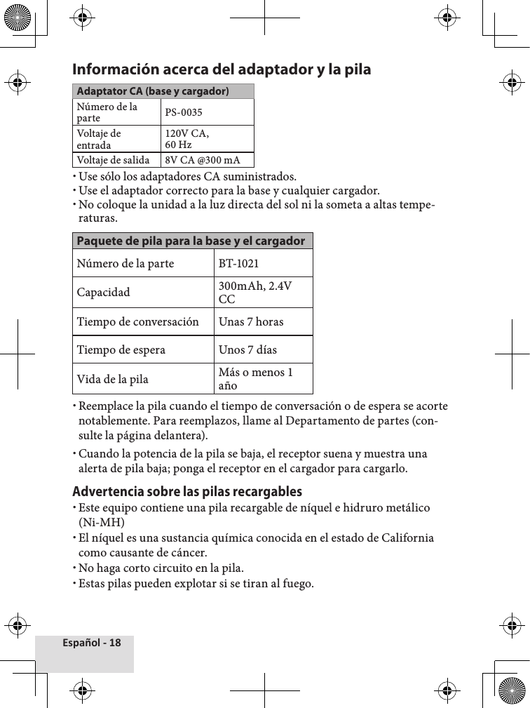 Español - 18Información acerca del adaptador y la pilaAdaptator CA (base y cargador)Número de la parte PS-0035Voltaje de entrada120V CA, 60 HzVoltaje de salida8V CA @300 mA xUse sólo los adaptadores CA suministrados. xUse el adaptador correcto para la base y cualquier cargador. xNo coloque la unidad a la luz directa del sol ni la someta a altas tempe-raturas.Paquete de pila para la base y el cargadorNúmero de la parte BT-1021Capacidad 300mAh, 2.4V CCTiempo de conversación Unas 7 horasTiempo de espera Unos 7 díasVida de la pila Más o menos 1 año xReemplace la pila cuando el tiempo de conversación o de espera se acorte notablemente. Para reemplazos, llame al Departamento de partes (con-sulte la página delantera). xCuando la potencia de la pila se baja, el receptor suena y muestra una alerta de pila baja; ponga el receptor en el cargador para cargarlo. Advertencia sobre las pilas recargables  xEste equipo contiene una pila recargable de níquel e hidruro metálico (Ni-MH) xEl níquel es una sustancia química conocida en el estado de California como causante de cáncer. xNo haga corto circuito en la pila. xEstas pilas pueden explotar si se tiran al fuego.