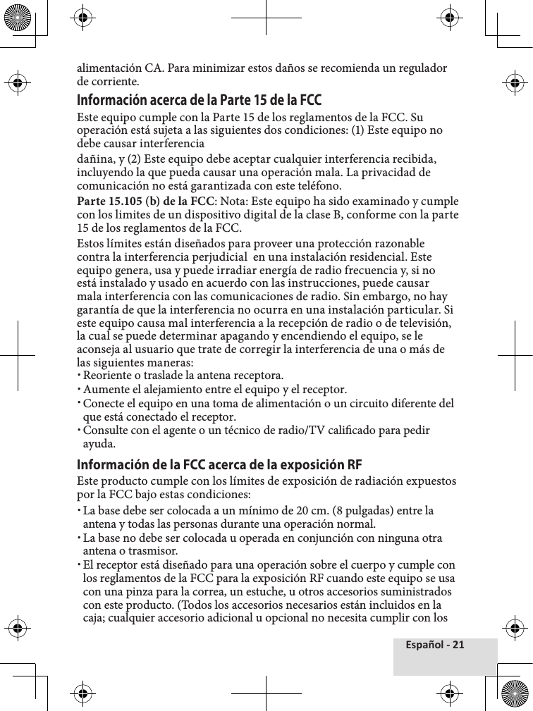 Español - 21alimentación CA. Para minimizar estos daños se recomienda un regulador de corriente. Información acerca de la Parte 15 de la FCCEste equipo cumple con la Parte 15 de los reglamentos de la FCC. Su operación está sujeta a las siguientes dos condiciones: (1) Este equipo no debe causar interferenciadañina, y (2) Este equipo debe aceptar cualquier interferencia recibida, incluyendo la que pueda causar una operación mala. La privacidad de comunicación no está garantizada con este teléfono. Parte 15.105 (b) de la FCC: Nota: Este equipo ha sido examinado y cumple con los limites de un dispositivo digital de la clase B, conforme con la parte 15 de los reglamentos de la FCC. Estos límites están diseñados para proveer una protección razonable contra la interferencia perjudicial  en una instalación residencial. Este equipo genera, usa y puede irradiar energía de radio frecuencia y, si no está instalado y usado en acuerdo con las instrucciones, puede causar mala interferencia con las comunicaciones de radio. Sin embargo, no hay garantía de que la interferencia no ocurra en una instalación particular. Si este equipo causa mal interferencia a la recepción de radio o de televisión, la cual se puede determinar apagando y encendiendo el equipo, se le aconseja al usuario que trate de corregir la interferencia de una o más de las siguientes maneras: xReoriente o traslade la antena receptora. xAumente el alejamiento entre el equipo y el receptor. xConecte el equipo en una toma de alimentación o un circuito diferente del que está conectado el receptor. xConsulte con el agente o un técnico de radio/TV calicado para pedir ayuda.Información de la FCC acerca de la exposición RFEste producto cumple con los límites de exposición de radiación expuestos por la FCC bajo estas condiciones:  xLa base debe ser colocada a un mínimo de 20 cm. (8 pulgadas) entre la antena y todas las personas durante una operación normal. xLa base no debe ser colocada u operada en conjunción con ninguna otra antena o trasmisor.  xEl receptor está diseñado para una operación sobre el cuerpo y cumple con los reglamentos de la FCC para la exposición RF cuando este equipo se usa con una pinza para la correa, un estuche, u otros accesorios suministrados con este producto. (Todos los accesorios necesarios están incluidos en la caja; cualquier accesorio adicional u opcional no necesita cumplir con los 