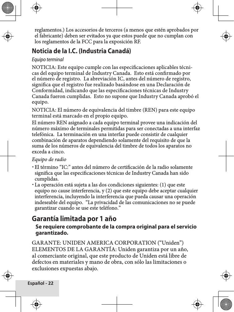 Español - 22reglamentos.) Los accesorios de terceros (a menos que estén aprobados por el fabricante) deben ser evitados ya que estos puede que no cumplan con los reglamentos de la FCC para la exposición RF. Noticia de la I.C. (Industria Canadá) Equipo terminalNOTICIA: Este equipo cumple con las especicaciones aplicables técni-cas del equipo terminal de Industry Canada.  Esto está conrmado por el número de registro.  La abreviación IC, antes del número de registro, signica que el registro fue realizado basándose en una Declaración de Conformidad, indicando que las especicaciones técnicas de Industry Canada fueron cumplidas.  Esto no supone que Industry Canada aprobó el equipo.NOTICIA: El número de equivalencia del timbre (REN) para este equipo terminal está marcado en el propio equipo.  El número REN asignado a cada equipo terminal provee una indicación del número máximo de terminales permitidas para ser conectadas a una interfaz telefónica.  La terminación en una interfaz puede consistir de cualquier combinación de aparatos dependiendo solamente del requisito de que la suma de los números de equivalencia del timbre de todos los aparatos no exceda a cinco.Equipo de radio xEl término “IC:” antes del número de certicación de la radio solamente signica que las especicaciones técnicas de Industry Canada han sido cumplidas. xLa operación está sujeta a las dos condiciones siguientes: (1) que este equipo no cause interferencia, y (2) que este equipo debe aceptar cualquier interferencia, incluyendo la interferencia que pueda causar una operación indeseable del equipo.  “La privacidad de las comunicaciones no se puede garantizar cuando se use este teléfono.”Garantía limitada por 1 añoSe requiere comprobante de la compra original para el servicio garantizado.GARANTE: UNIDEN AMERICA CORPORATION (“Uniden”)ELEMENTOS DE LA GARANTÍA: Uniden garantiza por un año, al comerciante original, que este producto de Uniden está libre de defectos en materiales y mano de obra, con sólo las limitaciones o exclusiones expuestas abajo.