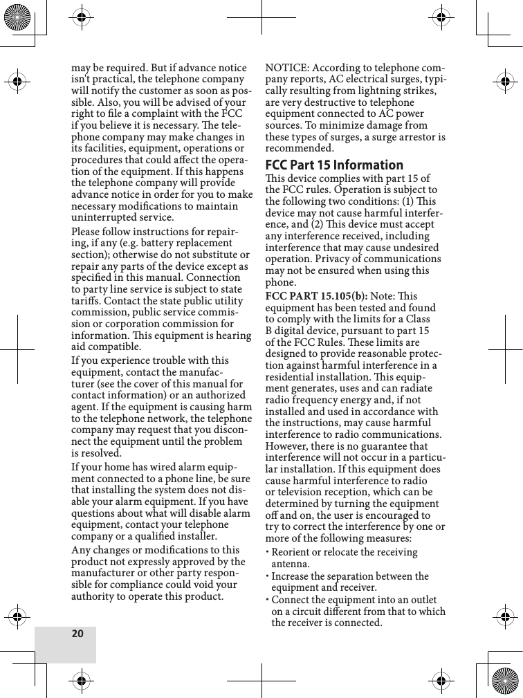 20may be required. But if advance notice isn&apos;t practical, the telephone company will notify the customer as soon as pos-sible. Also, you will be advised of your right to le a complaint with the FCC if you believe it is necessary. e tele-phone company may make changes in its facilities, equipment, operations or procedures that could aect the opera-tion of the equipment. If this happens the telephone company will provide advance notice in order for you to make necessary modications to maintain uninterrupted service.Please follow instructions for repair-ing, if any (e.g. battery replacement section); otherwise do not substitute or repair any parts of the device except as specied in this manual. Connection to party line service is subject to state taris. Contact the state public utility commission, public service commis-sion or corporation commission for information. is equipment is hearing aid compatible.If you experience trouble with this equipment, contact the manufac-turer (see the cover of this manual for contact information) or an authorized agent. If the equipment is causing harm to the telephone network, the telephone company may request that you discon-nect the equipment until the problem is resolved. If your home has wired alarm equip-ment connected to a phone line, be sure that installing the system does not dis-able your alarm equipment. If you have questions about what will disable alarm equipment, contact your telephone company or a qualied installer.Any changes or modications to this product not expressly approved by the manufacturer or other party respon-sible for compliance could void your authority to operate this product.NOTICE: According to telephone com-pany reports, AC electrical surges, typi-cally resulting from lightning strikes, are very destructive to telephone equipment connected to AC power sources. To minimize damage from these types of surges, a surge arrestor is recommended.FCC Part 15 Informationis device complies with part 15 of the FCC rules. Operation is subject to the following two conditions: (1) is device may not cause harmful interfer-ence, and (2) is device must accept any interference received, including interference that may cause undesired operation. Privacy of communications may not be ensured when using this phone. FCC PART 15.105(b): Note: is equipment has been tested and found to comply with the limits for a Class B digital device, pursuant to part 15 of the FCC Rules. ese limits are designed to provide reasonable protec-tion against harmful interference in a residential installation. is equip-ment generates, uses and can radiate radio frequency energy and, if not installed and used in accordance with the instructions, may cause harmful interference to radio communications. However, there is no guarantee that interference will not occur in a particu-lar installation. If this equipment does cause harmful interference to radio or television reception, which can be determined by turning the equipment o and on, the user is encouraged to try to correct the interference by one or more of the following measures:Reorient or relocate the receiving antenna.Increase the separation between the equipment and receiver. Connect the equipment into an outlet on a circuit dierent from that to which the receiver is connected.