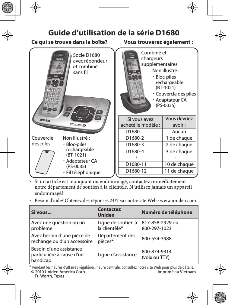 Socle D1680 avec répondeur et combiné sans filCouvercle des pilesCombiné et chargeurs supplémentairesSi vous avez acheté le modèle :Vous devriez avoir :D1680 AucunD1680-2 1 de chaqueD1680-3 2 de chaqueD1680-4 3 de chaque......D1680-11 10 de chaqueD1680-12 11 de chaqueVous trouverez également :Non illustré : xBloc-piles rechargeable (BT-1021) xAdaptateur CA (PS-0035) xFil téléphonique xSi un article est manquant ou endommagé, contactez immédiatement notre département de soutien à la clientèle. N’utilisez jamais un appareil endommagé! xBesoin d’aide? Obtenez des réponses 24/7 sur notre site Web : www.uniden.com.Si vous... Contactez Uniden Numéro de téléphoneAvez une question ou un problèmeLigne de soutien à la clientèle*817-858-2929 ou 800-297-1023Avez besoin d’une pièce de rechange ou d’un accessoireDépartement des pièces* 800-554-3988Besoin d’une assistance particulière à cause d’un handicapLigne d’assistance  800-874-9314(voix ou TTY)* Pendant les heures d’aﬀ aires régulières, heure centrale; consultez notre site Web pour plus de détails.Guide d’utilisation de la série D1680Ce qui se trouve dans la boîte?Non illustré : xBloc-piles rechargeable (BT-1021) xCouvercle des piles xAdaptateur CA (PS-0035)© 2010 Uniden America Corp.  Imprimé au VietnamFt. Worth, Texas 