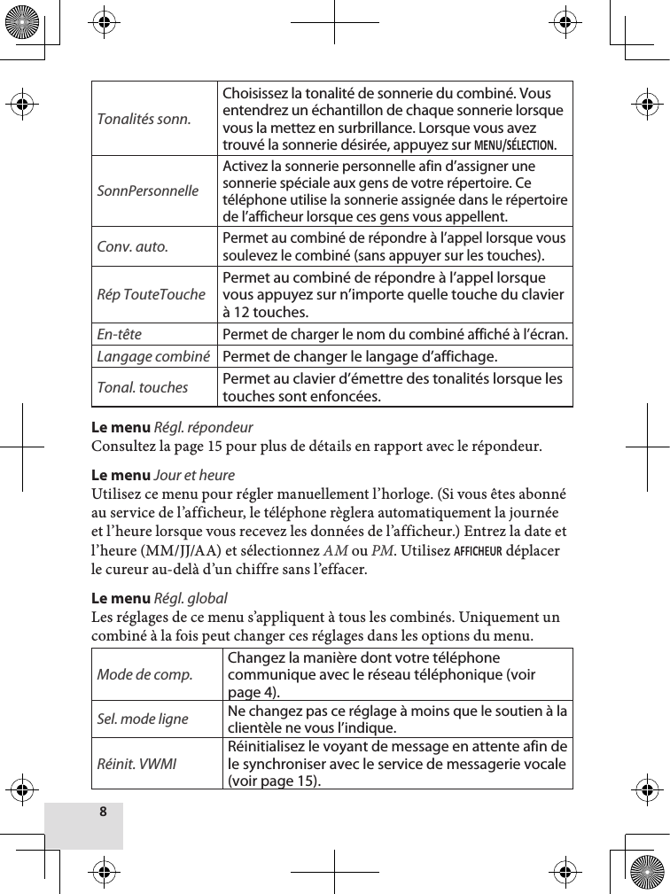 Tonalités sonn.Choisissez la tonalité de sonnerie du combiné. Vous entendrez un échantillon de chaque sonnerie lorsque vous la mettez en surbrillance. Lorsque vous avez trouvé la sonnerie désirée, appuyez sur .SonnPersonnelleActivez la sonnerie personnelle afin d’assigner une sonnerie spéciale aux gens de votre répertoire. Ce téléphone utilise la sonnerie assignée dans le répertoire de l’afficheur lorsque ces gens vous appellent. Conv. auto.Permet au combiné de répondre à l’appel lorsque vous soulevez le combiné (sans appuyer sur les touches).Rép TouteTouchePermet au combiné de répondre à l’appel lorsque vous appuyez sur n’importe quelle touche du clavier à 12 touches.En-têtePermet de charger le nom du combiné affiché à l’écran.Langage combiné Permet de changer le langage d’affichage.Tonal. touches Permet au clavier d’émettre des tonalités lorsque les touches sont enfoncées.Le menu Régl. répondeurConsultez la page 15 pour plus de détails en rapport avec le répondeur.Le menu Jour et heure  Utilisez ce menu pour régler manuellement l’horloge. (Si vous êtes abonné au service de l’afficheur, le téléphone règlera automatiquement la journée et l’heure lorsque vous recevez les données de l’afficheur.) Entrez la date et l’heure (MM/JJ/AA) et sélectionnez AM ou PM. Utilisez  déplacer le cureur au-delà d’un chiffre sans l’effacer.Le menu Régl. globalLes réglages de ce menu s’appliquent à tous les combinés. Uniquement un combiné à la fois peut changer ces réglages dans les options du menu.Mode de comp.Changez la manière dont votre téléphone communique avec le réseau téléphonique (voir page 4).Sel. mode ligne Ne changez pas ce réglage à moins que le soutien à la clientèle ne vous l’indique. Réinit. VWMIRéinitialisez le voyant de message en attente afin de le synchroniser avec le service de messagerie vocale (voir page 15).