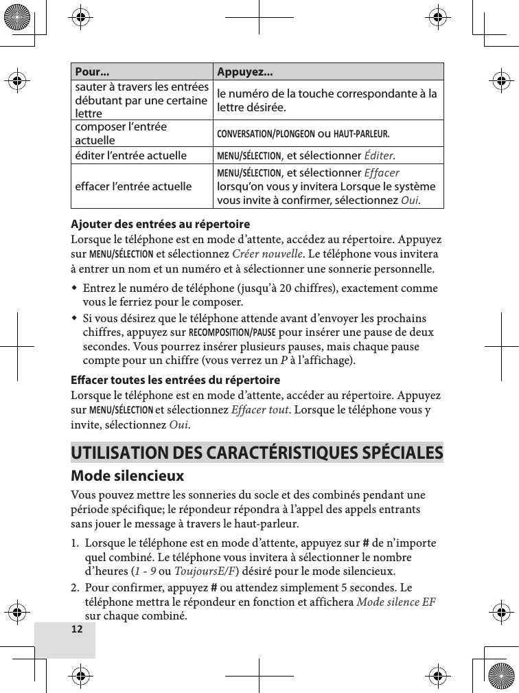 Pour... Appuyez...sauter à travers les entrées débutant par une certaine lettrele numéro de la touche correspondante à la lettre désirée.composer l’entrée actuelle ou éditer l’entrée actuelle, et sélectionner Éditer.effacer l’entrée actuelle, et sélectionner Effacer lorsqu’on vous y invitera Lorsque le système vous invite à confirmer, sélectionnez Oui.Ajouter des entrées au répertoireLorsque le téléphone est en mode d’attente, accédez au répertoire. Appuyez sur  et sélectionnez Créer nouvelle. Le téléphone vous invitera à entrer un nom et un numéro et à sélectionner une sonnerie personnelle.  Entrez le numéro de téléphone (jusqu’à 20 chiffres), exactement comme vous le ferriez pour le composer. Si vous désirez que le téléphone attende avant d’envoyer les prochains chiffres, appuyez sur  pour insérer une pause de deux secondes. Vous pourrez insérer plusieurs pauses, mais chaque pause compte pour un chiffre (vous verrez un P à l’affichage).Eacer toutes les entrées du répertoire Lorsque le téléphone est en mode d’attente, accéder au répertoire. Appuyez sur et sélectionnez Effacer tout. Lorsque le téléphone vous y invite, sélectionnez Oui. UTILISATION DES CARACTÉRISTIQUES SPÉCIALESMode silencieuxVous pouvez mettre les sonneries du socle et des combinés pendant une période spécifique; le répondeur répondra à l’appel des appels entrants sans jouer le message à travers le haut-parleur. 1.  Lorsque le téléphone est en mode d’attente, appuyez sur  de n’importe quel combiné. Le téléphone vous invitera à sélectionner le nombre d’heures (1 - 9 ou ToujoursE/F) désiré pour le mode silencieux. 2.  Pour confirmer, appuyez  ou attendez simplement 5 secondes. Le téléphone mettra le répondeur en fonction et affichera Mode silence EF sur chaque combiné.