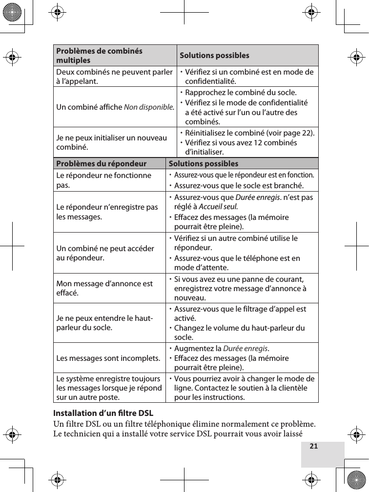Problèmes de combinés multiples Solutions possiblesDeux combinés ne peuvent parler à l’appelant.  xVérifiez si un combiné est en mode de confidentialité.Un combiné affiche Non disponible. xRapprochez le combiné du socle. xVérifiez si le mode de confidentialité a été activé sur l’un ou l’autre des combinés.Je ne peux initialiser un nouveau combiné. xRéinitialisez le combiné (voir page 22). xVérifiez si vous avez 12 combinés d’initialiser.Problèmes du répondeur Solutions possiblesLe répondeur ne fonctionne pas. xAssurez-vous que le répondeur est en fonction. xAssurez-vous que le socle est branché.Le répondeur n’enregistre pas les messages. xAssurez-vous que Durée enregis. n’est pas réglé à Accueil seul. xEffacez des messages (la mémoire pourrait être pleine).Un combiné ne peut accéder au répondeur. xVérifiez si un autre combiné utilise le répondeur. xAssurez-vous que le téléphone est en mode d’attente.Mon message d’annonce est effacé. xSi vous avez eu une panne de courant, enregistrez votre message d’annonce à nouveau.Je ne peux entendre le haut-parleur du socle. xAssurez-vous que le filtrage d’appel est activé. xChangez le volume du haut-parleur du socle.Les messages sont incomplets. xAugmentez la Durée enregis. xEffacez des messages (la mémoire pourrait être pleine).Le système enregistre toujours les messages lorsque je répond sur un autre poste. xVous pourriez avoir à changer le mode de ligne. Contactez le soutien à la clientèle pour les instructions.Installation d’un ltre DSLUn filtre DSL ou un filtre téléphonique élimine normalement ce problème. Le technicien qui a installé votre service DSL pourrait vous avoir laissé 