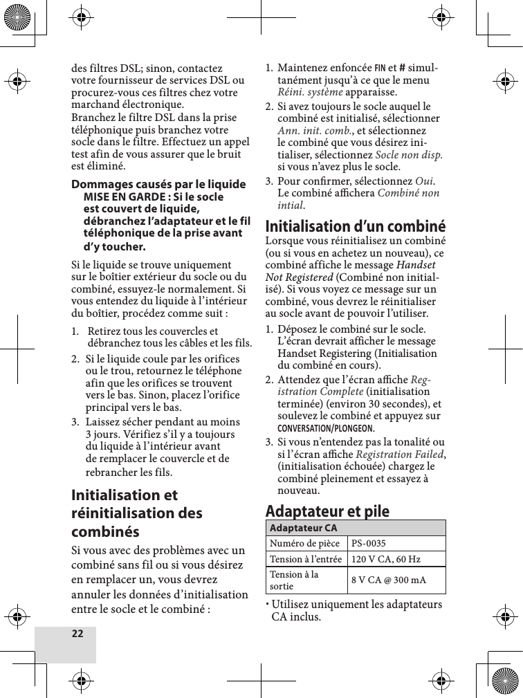 des filtres DSL; sinon, contactez votre fournisseur de services DSL ou procurez-vous ces filtres chez votre marchand électronique.Branchez le filtre DSL dans la prise téléphonique puis branchez votre socle dans le filtre. Effectuez un appel test afin de vous assurer que le bruit est éliminé.Dommages causés par le liquideMISE EN GARDE : Si le socle est couvert de liquide, débranchez l’adaptateur et le fil téléphonique de la prise avant d’y toucher.Si le liquide se trouve uniquement sur le boîtier extérieur du socle ou du combiné, essuyez-le normalement. Si vous entendez du liquide à l’intérieur du boîtier, procédez comme suit :1.  Retirez tous les couvercles et débranchez tous les câbles et les fils.2.  Si le liquide coule par les orifices ou le trou, retournez le téléphone afin que les orifices se trouvent vers le bas. Sinon, placez l’orifice principal vers le bas.3.  Laissez sécher pendant au moins 3 jours. Vérifiez s’il y a toujours du liquide à l’intérieur avant de remplacer le couvercle et de rebrancher les fils.Initialisation et réinitialisation des combinésSi vous avec des problèmes avec un combiné sans fil ou si vous désirez en remplacer un, vous devrez annuler les données d’initialisation entre le socle et le combiné :1.  Maintenez enfoncée  et  simul-tanément jusqu’à ce que le menu Réini. système apparaisse.2.  Si avez toujours le socle auquel le combiné est initialisé, sélectionner Ann. init. comb., et sélectionnez le combiné que vous désirez ini-tialiser, sélectionnez Socle non disp. si vous n’avez plus le socle.3.  Pour conrmer, sélectionnez Oui. Le combiné achera Combiné non intial. Initialisation d’un combinéLorsque vous réinitialisez un combiné (ou si vous en achetez un nouveau), ce combiné affiche le message Handset Not Registered (Combiné non initial-isé). Si vous voyez ce message sur un combiné, vous devrez le réinitialiser au socle avant de pouvoir l’utiliser.1. Déposez le combiné sur le socle. L’écran devrait afficher le message Handset Registering (Initialisation du combiné en cours).2.  Attendez que l’écran ache Reg-istration Complete (initialisation terminée) (environ 30 secondes), et soulevez le combiné et appuyez sur .3.  Si vous n’entendez pas la tonalité ou si l’écran ache Registration Failed, (initialisation échouée) chargez le combiné pleinement et essayez à nouveau.Adaptateur et pileAdaptateur CANuméro de pièce PS-0035Tension à l’entrée 120 V CA, 60 HzTension à la sortie 8 V CA @ 300 mA xUtilisez uniquement les adaptateurs CA inclus.