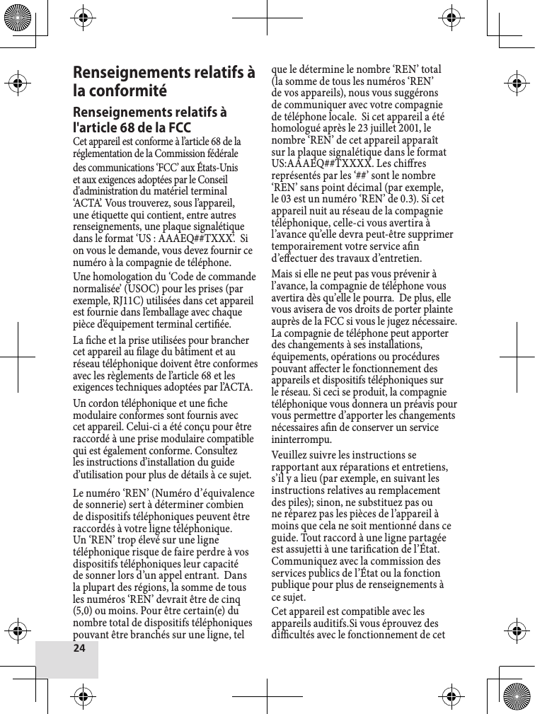 Renseignements relatifs à la conformitéRenseignements relatifs à l&apos;article 68 de la FCCCet appareil est conforme à l’article 68 de la réglementation de la Commission fédéraledes communications ‘FCC’ aux États-Unis et aux exigences adoptées par le Conseil d&apos;administration du matériel terminal ‘ACTA’. Vous trouverez, sous l’appareil, une étiquette qui contient, entre autres renseignements, une plaque signalétique dans le format ‘US : AAAEQ##TXXX’.  Si on vous le demande, vous devez fournir ce numéro à la compagnie de téléphone.Une homologation du ‘Code de commande normalisée’ (USOC) pour les prises (par exemple, RJ11C) utilisées dans cet appareil est fournie dans l’emballage avec chaque pièce d’équipement terminal certiée.La che et la prise utilisées pour brancher cet appareil au lage du bâtiment et au réseau téléphonique doivent être conformes avec les règlements de l’article 68 et les exigences techniques adoptées par l’ACTA.Un cordon téléphonique et une che modulaire conformes sont fournis avec cet appareil. Celui-ci a été conçu pour être raccordé à une prise modulaire compatible qui est également conforme. Consultez les instructions d’installation du guide d’utilisation pour plus de détails à ce sujet.Le numéro ‘REN’ (Numéro d’équivalence de sonnerie) sert à déterminer combien de dispositifs téléphoniques peuvent être raccordés à votre ligne téléphonique.  Un ‘REN’ trop élevé sur une ligne téléphonique risque de faire perdre à vos dispositifs téléphoniques leur capacité de sonner lors d’un appel entrant.  Dans la plupart des régions, la somme de tous les numéros ‘REN’ devrait être de cinq (5,0) ou moins. Pour être certain(e) du nombre total de dispositifs téléphoniques pouvant être branchés sur une ligne, tel que le détermine le nombre ‘REN’ total (la somme de tous les numéros ‘REN’ de vos appareils), nous vous suggérons de communiquer avec votre compagnie de téléphone locale.  Si cet appareil a été homologué après le 23 juillet 2001, le nombre ‘REN’ de cet appareil apparaît sur la plaque signalétique dans le format US:AAAEQ##TXXXX. Les chires  représentés par les ‘##’ sont le nombre ‘REN’ sans point décimal (par exemple, le 03 est un numéro ‘REN’ de 0.3). Si cet appareil nuit au réseau de la compagnie téléphonique, celle-ci vous avertira à l’avance qu’elle devra peut-être supprimer temporairement votre service an d’eectuer des travaux d’entretien.Mais si elle ne peut pas vous prévenir à l’avance, la compagnie de téléphone vous avertira dès qu’elle le pourra.  De plus, elle vous avisera de vos droits de porter plainte auprès de la FCC si vous le jugez nécessaire. La compagnie de téléphone peut apporter des changements à ses installations, équipements, opérations ou procédures pouvant aecter le fonctionnement des appareils et dispositifs téléphoniques sur le réseau. Si ceci se produit, la compagnie téléphonique vous donnera un préavis pour vous permettre d’apporter les changements nécessaires an de conserver un service ininterrompu.Veuillez suivre les instructions se rapportant aux réparations et entretiens, s’il y a lieu (par exemple, en suivant les instructions relatives au remplacement des piles); sinon, ne substituez pas ou ne réparez pas les pièces de l’appareil à moins que cela ne soit mentionné dans ce guide. Tout raccord à une ligne partagée est assujetti à une tarication de l’État. Communiquez avec la commission des services publics de l’État ou la fonction publique pour plus de renseignements à ce sujet.Cet appareil est compatible avec les appareils auditifs.Si vous éprouvez des dicultés avec le fonctionnement de cet 