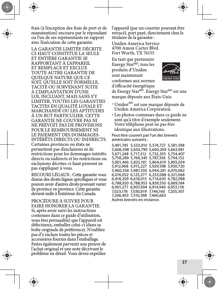 frais (à l’exception des frais de port et de manutention) encouru par le répondant ou l’un de ses représentants en rapport avec l’exécution de cette garantie. LA GARANTIE LIMITÉE DÉCRITE CI-HAUT CONSTITUE LA SEULE ET ENTIÈRE GARANTIE SE RAPPORTANT À L’APPAREIL ET REMPLACE ET EXCLUE TOUTE AUTRE GARANTIE DE QUELQUE NATURE QUE CE SOIT, QU’ELLE SOIT FORMELLE, TACITE OU SURVENANT SUITE À L’IMPLANTATION D’UNE LOI, INCLUANT, MAIS SANS S’Y LIMITER, TOUTES LES GARANTIES TACITES EN QUALITÉ LOYALE ET MARCHANDE OU LES APTITUDES À UN BUT PARTICULIER. CETTE GARANTIE NE COUVRE PAS NI NE PRÉVOIT PAS DE PROVISIONS POUR LE REMBOURSEMENT NI LE PAIEMENT DES DOMMAGES-INTÉRÊTS DIRECTS OU INDIRECTS. Certaines provinces ou états ne permettent pas d’exclusions ni de restrictions pour les dommages-intérêts directs ou indirects et les restrictions ou exclusions décrites ci-haut peuvent ne pas s’appliquer à vous.RECOURS LÉGAUX : Cette garantie vous donne des droits légaux spéciques et vous pouvez avoir d’autres droits pouvant varier de province en province. Cette garantie devient nulle à l’extérieur du Canada.PROCÉDURE À SUIVRE POUR FAIRE HONORER LA GARANTIE: Si, après avoir suivi les instructions contenues dans ce guide d’utilisation, vous êtes persuadé(e) que l’appareil est défectueux, emballez celui-ci (dans sa boîte originale de préférence). N’oubliez pas d’y inclure toutes les pièces et accessoires fournis dans l’emballage. Faites également parvenir une preuve de l’achat original et une note décrivant le problème en détail. Vous devez expédier l’appareil (par un courrier pouvant être retracé), port payé, directement chez le titulaire de la garantie :Uniden America Service 4700 Amon Carter Blvd. Fort Worth, TX 76155En tant que partenaireEnergy StarMD, tous les produits d’Uniden sont maintenant conformes aux normes d’ecacité énergétique de Energy StarMD. Energy StarMD est une marque déposée aux États-Unis. xUnidenMD est une marque déposée de Uniden America Corporation. xLes photos contenues dans ce guide ne sont qu&apos;à titre d&apos;exemple seulement. Votre téléphone peut ne pas être identique aux illustrations.Peut être couvert par l’un des brevets américains suivants :5,491,745  5,533,010  5,574,727  5,581,5985,606,598  5,650,790  5,660,269  5,663,9815,671,248  5,717,312   5,732,355  5,754,4075,758,289  5,768,345  5,787,356  5,794,1525,801,466  5,825,161  5,864,619  5,893,0345,912,968  5,915,227  5,929,598  5,930,7205,960,358  5,987,330  6,044,281  6,070,0826,076,052  6,125,277  6,253,088 6,321,068  6,418,209  6,618,015  6,714,630  6,782,098  6,788,920  6,788,953  6,839,550  6,889,184  6,901,271  6,907,094  6,914,940  6,953,118  7,023,176   7,030,819  7,146,160   7,203,307  7,206,403  7,310,398  7,460,663Autres brevets en instance.