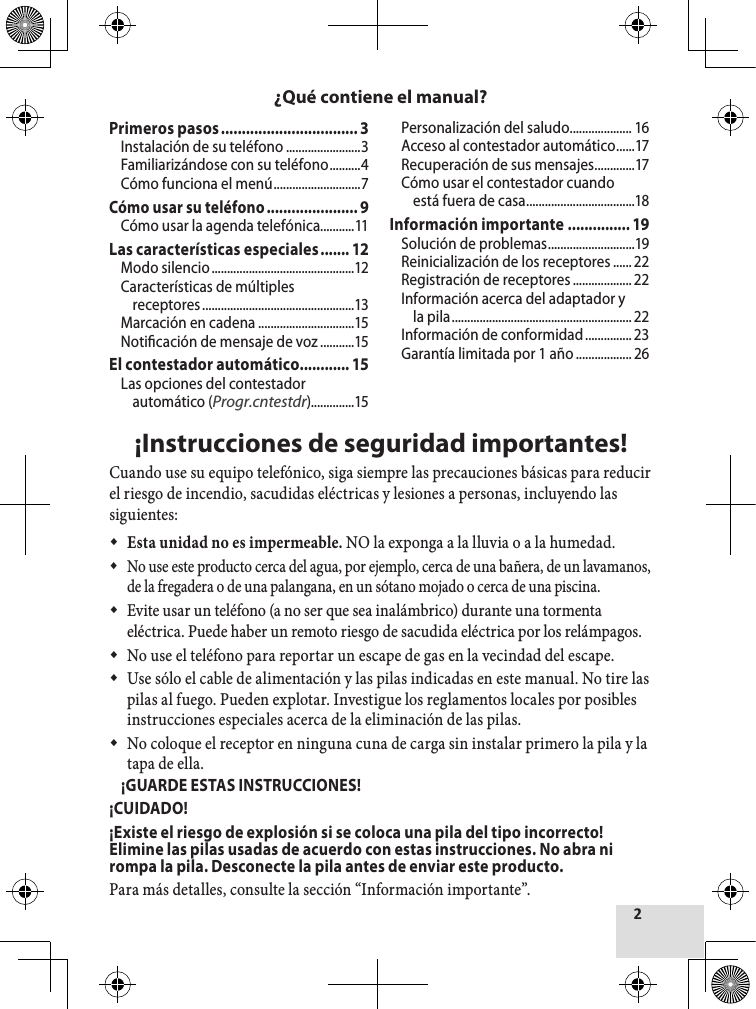 ¡Instrucciones de seguridad importantes!Cuando use su equipo telefónico, siga siempre las precauciones básicas para reducir el riesgo de incendio, sacudidas eléctricas y lesiones a personas, incluyendo las siguientes: Esta unidad no es impermeable. NO la exponga a la lluvia o a la humedad. No use este producto cerca del agua, por ejemplo, cerca de una bañera, de un lavamanos, de la fregadera o de una palangana, en un sótano mojado o cerca de una piscina. Evite usar un teléfono (a no ser que sea inalámbrico) durante una tormenta eléctrica. Puede haber un remoto riesgo de sacudida eléctrica por los relámpagos. No use el teléfono para reportar un escape de gas en la vecindad del escape. Use sólo el cable de alimentación y las pilas indicadas en este manual. No tire las pilas al fuego. Pueden explotar. Investigue los reglamentos locales por posibles instrucciones especiales acerca de la eliminación de las pilas. No coloque el receptor en ninguna cuna de carga sin instalar primero la pila y la tapa de ella.  ¡GUARDE ESTAS INSTRUCCIONES!¡CUIDADO!¡Existe el riesgo de explosión si se coloca una pila del tipo incorrecto! Elimine las pilas usadas de acuerdo con estas instrucciones. No abra ni rompa la pila. Desconecte la pila antes de enviar este producto.Para más detalles, consulte la sección “Información importante”.¿Qué contiene el manual?Primeros pasos ................................. 3Instalación de su teléfono ........................3Familiarizándose con su teléfono ..........4Cómo funciona el menú ............................7Cómo usar su teléfono ...................... 9Cómo usar la agenda telefónica...........11Las características especiales ....... 12Modo silencio ..............................................12Características de múltiples receptores .................................................13Marcación en cadena ...............................15Noticación de mensaje de voz ...........15El contestador automático ............ 15Las opciones del contestador automático (Progr.cntestdr)..............15Personalización del saludo .................... 16Acceso al contestador automático ......17Recuperación de sus mensajes .............17Cómo usar el contestador cuando está fuera de casa ...................................18Información importante ............... 19Solución de problemas ............................19Reinicialización de los receptores ...... 22Registración de receptores ................... 22Información acerca del adaptador y la pila .......................................................... 22Información de conformidad ............... 23Garantía limitada por 1 año .................. 26