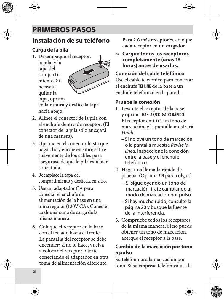 Instalación de su teléfonoCarga de la pila1.  Desempaque el receptor,la pila, y la tapa del comparti-miento. Si necesita quitar la tapa, oprima en la ranura y deslice la tapa hacia abajo.2.  Alinee el conector de la pila con el enchufe dentro de receptor. (El conector de la pila sólo encajará de una manera). 3.  Oprima en el conector hasta que haga clic y encaje en sitio; estire suavemente de los cables para asegurase de que la pila está bien conectada.4.  Reemplace la tapa del compartimiento y deslícela en sitio.5.  Use un adaptador CA para conectar el enchufe de alimentación de la base en una toma regular (120V CA). Conecte cualquier cuna de carga de la misma manera. 6.  Coloque el receptor en la base con el teclado hacia el frente. La pantalla del receptor se debe encender; si no lo hace, vuelva a colocar el receptor o trate conectando el adaptador en otra toma de alimentación diferente. Para 2 ó más receptores, coloque cada receptor en un cargador.  #Cargue todos los receptores completamente (unas 15 horas) antes de usarlos.Conexión del cable telefónicoUse el cable telefónico para conectar el enchufe  de la base a un enchufe telefónico en la pared.Pruebe la conexión1.  Levante el receptor de la base y oprima . El receptor emitirá un tono de marcación, y la pantalla mostrará Hablr.  – Si no oye un tono de marcación o la pantalla muestra Revise la línea, inspeccione la conexión entre la base y el enchufe telefónico. 2.  Haga una llamada rápida de prueba. (Oprima  para colgar.)  – Si sigue oyendo un tono de marcación, trate cambiando al modo de marcación por pulso. – Si hay mucho ruido, consulte la página 20 y busque la fuente de la interferencia. 3.  Compruebe todos los receptores de la misma manera. Si no puede obtener un tono de marcación, acerque el receptor a la base. Cambio de la marcación por tono a pulsoSu teléfono usa la marcación por tono. Si su empresa telefónica usa la PRIMEROS PASOS