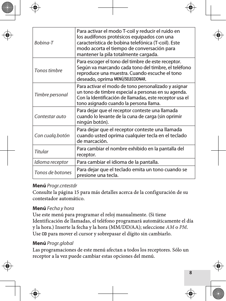 Bobina-TPara activar el modo T-coil y reducir el ruido en los audífonos protésicos equipados con una característica de bobina telefónica (T-coil). Este modo acorta el tiempo de conversación para mantener la pila totalmente cargada.Tonos timbrePara escoger el tono del timbre de este receptor. Según va marcando cada tono del timbre, el teléfono reproduce una muestra. Cuando escuche el tono deseado, oprima .Timbre personalPara activar el modo de tono personalizado y asignar un tono de timbre especial a personas en su agenda. Con la Identificación de llamadas, este receptor usa el tono asignado cuando la persona llama. Contestar autoPara dejar que el receptor conteste una llamada cuando lo levante de la cuna de carga (sin oprimir ningún botón).Con cualq.botónPara dejar que el receptor conteste una llamada cuando usted oprima cualquier tecla en el teclado de marcación.TitularPara cambiar el nombre exhibido en la pantalla del receptor.Idioma receptor Para cambiar el idioma de la pantalla.Tonos de botones Para dejar que el teclado emita un tono cuando se presione una tecla.Menú Progr.cntestdrConsulte la página 15 para más detalles acerca de la configuración de su contestador automático.Menú Fecha y hora  Use este menú para programar el reloj manualmente. (Si tiene Identificación de llamadas, el teléfono programará automáticamente el día y la hora.) Inserte la fecha y la hora (MM/DD/AA); seleccione AM o PM. Use  para mover el cursor y sobrepasar el dígito sin cambiarlo.Menú Progr.globalLas programaciones de este menú afectan a todos los receptores. Sólo un receptor a la vez puede cambiar estas opciones del menú.