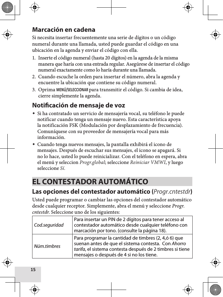 Marcación en cadena Si necesita insertar frecuentemente una serie de dígitos o un código numeral durante una llamada, usted puede guardar el código en una ubicación en la agenda y enviar el código con ella.1.  Inserte el código numeral (hasta 20 dígitos) en la agenda de la misma manera que haría con una entrada regular. Asegúrese de insertar el código numeral exactamente como lo haría durante una llamada. 2.  Cuando escuche la orden para insertar el número, abra la agenda y encuentre la ubicación que contiene su código numeral.3.  Oprima para transmitir el código. Si cambia de idea, cierre simplemente la agenda.Noticación de mensaje de voz Si ha contratado un servicio de mensajería vocal, su teléfono le puede notificar cuando tenga un mensaje nuevo. Esta característica apoya la notificación FSK (Modulación por desplazamiento de frecuencia). Comuníquese con su proveedor de mensajería vocal para más información. Cuando tenga nuevos mensajes, la pantalla exhibirá el icono de mensajes. Después de escuchar sus mensajes, el icono se apagará. Si no lo hace, usted lo puede reinicializar. Con el teléfono en espera, abra el menú y seleccion Progr.global; seleccione Reiniciar VMWI, y luego seleccione Sí.EL CONTESTADOR AUTOMÁTICOLas opciones del contestador automático (Progr.cntestdr)Usted puede programar o cambiar las opciones del contestador automático desde cualquier receptor. Simplemente, abra el menú y seleccione Progr.cntestdr. Seleccione uno de los siguientes: Cod.seguridadPara insertar un PIN de 2 dígitos para tener acceso al contestador automático desde cualquier teléfono con marcación por tono. (consulte la página 18).Núm.timbresPara programar la cantidad de timbres (2, 4,ó 6) que suenan antes de que el sistema contesta.  Con Ahorro tarifa, el sistema contesta después de 2 timbres si tiene mensajes o después de 4 si no los tiene.