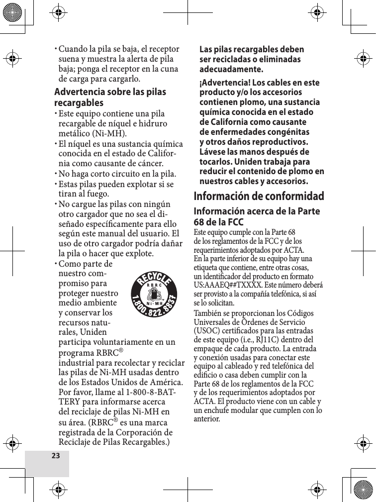  xCuando la pila se baja, el receptor suena y muestra la alerta de pila baja; ponga el receptor en la cuna de carga para cargarlo. Advertencia sobre las pilas recargables  xEste equipo contiene una pila recargable de níquel e hidruro metálico (Ni-MH). xEl níquel es una sustancia química conocida en el estado de Califor-nia como causante de cáncer. xNo haga corto circuito en la pila. xEstas pilas pueden explotar si se tiran al fuego. xNo cargue las pilas con ningún otro cargador que no sea el di-señado especícamente para ello según este manual del usuario. El uso de otro cargador podría dañar la pila o hacer que explote. xComo parte de nuestro com-promiso para proteger nuestro medio ambiente y conservar los recursos natu-rales, Uniden participa voluntariamente en un programa RBRC®industrial para recolectar y reciclar las pilas de Ni-MH usadas dentro de los Estados Unidos de América. Por favor, llame al 1-800-8-BAT-TERY para informarse acerca del reciclaje de pilas Ni-MH en su área. (RBRC® es una marca registrada de la Corporación de Reciclaje de Pilas Recargables.) Las pilas recargables deben ser recicladas o eliminadas adecuadamente.¡Advertencia! Los cables en este producto y/o los accesorios contienen plomo, una sustancia química conocida en el estado de California como causante de enfermedades congénitas y otros daños reproductivos. Lávese las manos después de tocarlos. Uniden trabaja para reducir el contenido de plomo en nuestros cables y accesorios.Información de conformidadInformación acerca de la Parte 68 de la FCCEste equipo cumple con la Parte 68 de los reglamentos de la FCC y de los requerimientos adoptados por ACTA. En la parte inferior de su equipo hay una etiqueta que contiene, entre otras cosas, un identicador del producto en formato US:AAAEQ##TXXXX. Este número deberá ser provisto a la compañía telefónica, si así se lo solicitan.También se proporcionan los Códigos Universales de Órdenes de Servicio (USOC) certicados para las entradas de este equipo (i.e., RJ11C) dentro del empaque de cada producto. La entrada y conexión usadas para conectar este equipo al cableado y red telefónica del edicio o casa deben cumplir con la Parte 68 de los reglamentos de la FCC y de los requerimientos adoptados por ACTA. El producto viene con un cable y un enchufe modular que cumplen con lo anterior.