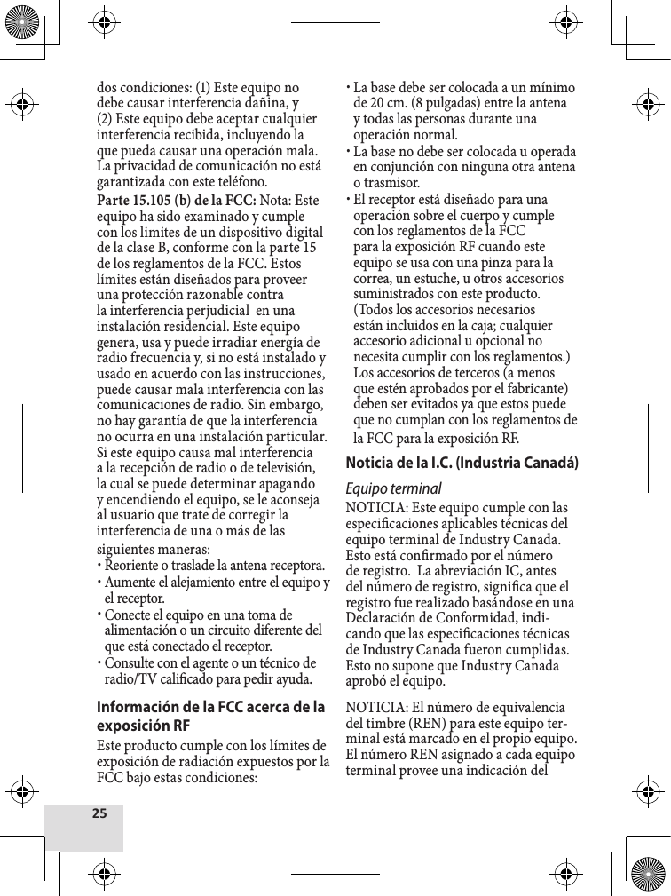 dos condiciones: (1) Este equipo no debe causar interferencia dañina, y (2) Este equipo debe aceptar cualquier interferencia recibida, incluyendo la que pueda causar una operación mala. La privacidad de comunicación no está garantizada con este teléfono. Parte 15.105 (b) de la FCC: Nota: Este equipo ha sido examinado y cumple con los limites de un dispositivo digital de la clase B, conforme con la parte 15 de los reglamentos de la FCC. Estos límites están diseñados para proveer una protección razonable contra la interferencia perjudicial  en una instalación residencial. Este equipo genera, usa y puede irradiar energía de radio frecuencia y, si no está instalado y usado en acuerdo con las instrucciones, puede causar mala interferencia con las comunicaciones de radio. Sin embargo, no hay garantía de que la interferencia no ocurra en una instalación particular. Si este equipo causa mal interferencia a la recepción de radio o de televisión, la cual se puede determinar apagando y encendiendo el equipo, se le aconseja al usuario que trate de corregir la interferencia de una o más de las siguientes maneras: xReoriente o traslade la antena receptora. xAumente el alejamiento entre el equipo y el receptor. xConecte el equipo en una toma de alimentación o un circuito diferente del que está conectado el receptor. xConsulte con el agente o un técnico de radio/TV calicado para pedir ayuda.Información de la FCC acerca de la exposición RFEste producto cumple con los límites de exposición de radiación expuestos por la FCC bajo estas condiciones:  xLa base debe ser colocada a un mínimo de 20 cm. (8 pulgadas) entre la antena y todas las personas durante una operación normal. xLa base no debe ser colocada u operada en conjunción con ninguna otra antena o trasmisor.  xEl receptor está diseñado para una operación sobre el cuerpo y cumple con los reglamentos de la FCC para la exposición RF cuando este equipo se usa con una pinza para la correa, un estuche, u otros accesorios suministrados con este producto. (Todos los accesorios necesarios están incluidos en la caja; cualquier accesorio adicional u opcional no necesita cumplir con los reglamentos.) Los accesorios de terceros (a menos que estén aprobados por el fabricante) deben ser evitados ya que estos puede que no cumplan con los reglamentos de la FCC para la exposición RF. Noticia de la I.C. (Industria Canadá) Equipo terminalNOTICIA: Este equipo cumple con las especicaciones aplicables técnicas del equipo terminal de Industry Canada.  Esto está conrmado por el número de registro.  La abreviación IC, antes del número de registro, signica que el registro fue realizado basándose en una Declaración de Conformidad, indi-cando que las especicaciones técnicas de Industry Canada fueron cumplidas.  Esto no supone que Industry Canada aprobó el equipo.NOTICIA: El número de equivalencia del timbre (REN) para este equipo ter-minal está marcado en el propio equipo.  El número REN asignado a cada equipo terminal provee una indicación del 