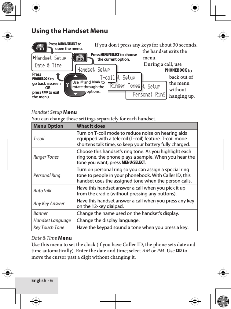 English - 6Using the Handset Menu  If you don&apos;t press any keys for about 30 seconds, the handset exits the menu. During a call, use PhonEbook to back out of the menu without hanging up.   Handset Setup MenuYou can change these settings separately for each handset.Menu Option What it doesT-coilTurn on T-coil mode to reduce noise on hearing aids equipped with a telecoil (T-coil) feature. T-coil mode shortens talk time, so keep your battery fully charged.Ringer TonesChoose this handset&apos;s ring tone. As you highlight each ring tone, the phone plays a sample. When you hear the tone you want, press MEnu/sElEcT.Personal RingTurn on personal ring so you can assign a special ring tone to people in your phonebook. With Caller ID, this handset uses the assigned tone when the person calls. AutoTalkHave this handset answer a call when you pick it up from the cradle (without pressing any buttons).Any Key AnswerHave this handset answer a call when you press any key on the 12-key dialpad.BannerChange the name used on the handset&apos;s display.Handset LanguageChange the display language.Key Touch ToneHave the keypad sound a tone when you press a key.Date &amp; Time MenuUse this menu to set the clock (if you have Caller ID, the phone sets date and time automatically). Enter the date and time; select AM or PM. Use cid to move the cursor past a digit without changing it. Handset Setup Personal RingHandset Setup Ringer TonesHandset Setup T-coilHandset SetupDate &amp; TimeUse UP and DOWN to rotate through the options.Press MENU/SELECTto open the menu. Press MENU/SELECTto choose the current option.Press PHONEBOOK to go back a screenORpress ENDto exit the menu.Handset Setup Personal RingHandset Setup Ringer TonesHandset Setup T-coilHandset SetupDate &amp; TimeUse UP and DOWN to rotate through the options.Press MENU/SELECTto open the menu. Press MENU/SELECTto choose the current option.Press PHONEBOOK to go back a screenORpress ENDto exit the menu.