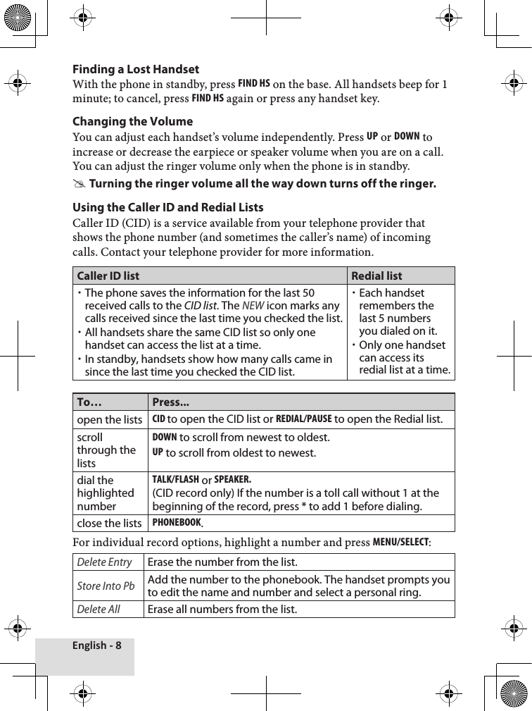 English - 8Finding a Lost HandsetWith the phone in standby, press Find hs on the base. All handsets beep for 1 minute; to cancel, press Find hs again or press any handset key.Changing the VolumeYou can adjust each handset’s volume independently. Press uP or down to increase or decrease the earpiece or speaker volume when you are on a call. You can adjust the ringer volume only when the phone is in standby.Turning the ringer volume all the way down turns off the ringer.Using the Caller ID and Redial ListsCaller ID (CID) is a service available from your telephone provider that shows the phone number (and sometimes the caller’s name) of incoming calls. Contact your telephone provider for more information.Caller ID list Redial listThe phone saves the information for the last 50 received calls to the CID list. The NEW icon marks any calls received since the last time you checked the list.All handsets share the same CID list so only one handset can access the list at a time. In standby, handsets show how many calls came in since the last time you checked the CID list.Each handset remembers the last 5 numbers you dialed on it. Only one handset can access its redial list at a time.To… Press...open the listscid to open the CID list or rEdial/PausE to open the Redial list.scroll through the listsdown to scroll from newest to oldest.uP to scroll from oldest to newest.dial the highlighted numberTalk/Flash or sPEakEr.  (CID record only) If the number is a toll call without 1 at the beginning of the record, press * to add 1 before dialing.close the listsPhonEbook.For individual record options, highlight a number and press MEnu/sElEcT: Delete EntryErase the number from the list.Store Into PbAdd the number to the phonebook. The handset prompts you to edit the name and number and select a personal ring.Delete AllErase all numbers from the list.