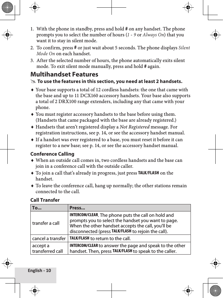 English - 10With the phone in standby, press and hold # on any handset. The phone prompts you to select the number of hours (1 - 9 or Always On) that you want it to stay in silent mode. To confirm, press # or just wait about 5 seconds. The phone displays Silent Mode On on each handset.After the selected number of hours, the phone automatically exits silent mode. To exit silent mode manually, press and hold # again.Multihandset FeaturesTo use the features in this section, you need at least 2 handsets.Your base supports a total of 12 cordless handsets: the one that came with the base and up to 11 DCX160 accessory handsets. Your base also supports a total of 2 DRX100 range extenders, including any that came with your phone.You must register accessory handsets to the base before using them. (Handsets that came packaged with the base are already registered.)Handsets that aren’t registered display a Not Registered message. For registration instructions, see p. 14, or see the accessory handset manual.If a handset was ever registered to a base, you must reset it before it can register to a new base; see p. 14, or see the accessory handset manual.Conference CallingWhen an outside call comes in, two cordless handsets and the base can join in a conference call with the outside caller. To join a call that’s already in progress, just press Talk/Flash on the handset. To leave the conference call, hang up normally; the other stations remain connected to the call. Call TransferTo... Press...transfer a callinTErcoM/clEar. The phone puts the call on hold and prompts you to select the handset you want to page. When the other handset accepts the call, you&apos;ll be disconnected (press Talk/Flash to rejoin the call).cancel a transferTalk/Flash to return to the call. accept a transferred callinTErcoM/clEar to answer the page and speak to the other handset. Then, press Talk/Flash to speak to the caller.1.2.3.♦♦♦♦♦♦♦