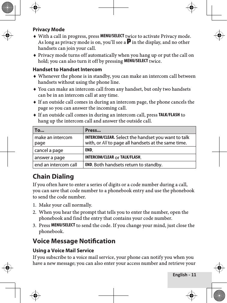 English - 11Privacy ModeWith a call in progress, press MEnu/sElEcT twice to activate Privacy mode. As long as privacy mode is on, you’ll see a   in the display, and no other handsets can join your call. Privacy mode turns off automatically when you hang up or put the call on hold; you can also turn it off by pressing MEnu/sElEcT twice.Handset to Handset IntercomWhenever the phone is in standby, you can make an intercom call between handsets without using the phone line.You can make an intercom call from any handset, but only two handsets can be in an intercom call at any time.If an outside call comes in during an intercom page, the phone cancels the page so you can answer the incoming call.If an outside call comes in during an intercom call, press Talk/Flash to hang up the intercom call and answer the outside call. To... Press...make an intercom pageinTErcoM/clEar. Select the handset you want to talk with, or All to page all handsets at the same time.cancel a pageEnd.answer a pageinTErcoM/clEar or Talk/Flash.end an intercom callEnd. Both handsets return to standby.Chain DialingIf you often have to enter a series of digits or a code number during a call, you can save that code number to a phonebook entry and use the phonebook to send the code number. Make your call normally.When you hear the prompt that tells you to enter the number, open the phonebook and find the entry that contains your code number.Press MEnu/sElEcT to send the code. If you change your mind, just close the phonebook.Voice Message NoticationUsing a Voice Mail ServiceIf you subscribe to a voice mail service, your phone can notify you when you have a new message; you can also enter your access number and retrieve your ♦♦♦♦♦♦1.2.3.