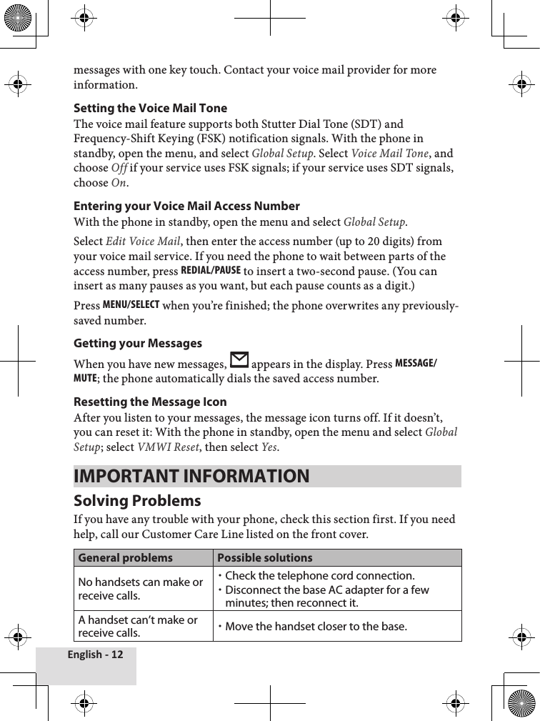 English - 12messages with one key touch. Contact your voice mail provider for more information.Setting the Voice Mail ToneThe voice mail feature supports both Stutter Dial Tone (SDT) and Frequency-Shift Keying (FSK) notification signals. With the phone in standby, open the menu, and select Global Setup. Select Voice Mail Tone, and choose Off if your service uses FSK signals; if your service uses SDT signals, choose On.  Entering your Voice Mail Access NumberWith the phone in standby, open the menu and select Global Setup. Select Edit Voice Mail, then enter the access number (up to 20 digits) from your voice mail service. If you need the phone to wait between parts of the access number, press rEdial/PausE to insert a two-second pause. (You can insert as many pauses as you want, but each pause counts as a digit.) Press MEnu/sElEcT when you’re finished; the phone overwrites any previously-saved number. Getting your MessagesWhen you have new messages,   appears in the display. Press MEssagE/MuTE; the phone automatically dials the saved access number.Resetting the Message IconAfter you listen to your messages, the message icon turns off. If it doesn’t, you can reset it: With the phone in standby, open the menu and select Global Setup; select VMWI Reset, then select Yes.IMPORTANT INFORMATIONSolving ProblemsIf you have any trouble with your phone, check this section first. If you need help, call our Customer Care Line listed on the front cover.General problems Possible solutionsNo handsets can make or receive calls.Check the telephone cord connection.Disconnect the base AC adapter for a few minutes; then reconnect it.A handset can’t make or receive calls. Move the handset closer to the base.