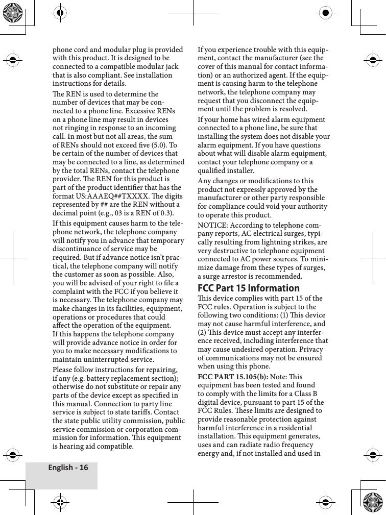 English - 16phone cord and modular plug is provided with this product. It is designed to be connected to a compatible modular jack that is also compliant. See installation instructions for details.e REN is used to determine the number of devices that may be con-nected to a phone line. Excessive RENs on a phone line may result in devices not ringing in response to an incoming call. In most but not all areas, the sum of RENs should not exceed ve (5.0). To be certain of the number of devices that may be connected to a line, as determined by the total RENs, contact the telephone provider. e REN for this product is part of the product identier that has the format US:AAAEQ##TXXXX. e digits represented by ## are the REN without a decimal point (e.g., 03 is a REN of 0.3).If this equipment causes harm to the tele-phone network, the telephone company will notify you in advance that temporary discontinuance of service may be required. But if advance notice isn&apos;t prac-tical, the telephone company will notify the customer as soon as possible. Also, you will be advised of your right to le a complaint with the FCC if you believe it is necessary. e telephone company may make changes in its facilities, equipment, operations or procedures that could aect the operation of the equipment. If this happens the telephone company will provide advance notice in order for you to make necessary modications to maintain uninterrupted service.Please follow instructions for repairing, if any (e.g. battery replacement section); otherwise do not substitute or repair any parts of the device except as specied in this manual. Connection to party line service is subject to state taris. Contact the state public utility commission, public service commission or corporation com-mission for information. is equipment is hearing aid compatible.If you experience trouble with this equip-ment, contact the manufacturer (see the cover of this manual for contact informa-tion) or an authorized agent. If the equip-ment is causing harm to the telephone network, the telephone company may request that you disconnect the equip-ment until the problem is resolved. If your home has wired alarm equipment connected to a phone line, be sure that installing the system does not disable your alarm equipment. If you have questions about what will disable alarm equipment, contact your telephone company or a qualied installer.Any changes or modications to this product not expressly approved by the manufacturer or other party responsible for compliance could void your authority to operate this product.NOTICE: According to telephone com-pany reports, AC electrical surges, typi-cally resulting from lightning strikes, are very destructive to telephone equipment connected to AC power sources. To mini-mize damage from these types of surges, a surge arrestor is recommended.FCC Part 15 Informationis device complies with part 15 of the FCC rules. Operation is subject to the following two conditions: (1) is device may not cause harmful interference, and (2) is device must accept any interfer-ence received, including interference that may cause undesired operation. Privacy of communications may not be ensured when using this phone. FCC PART 15.105(b): Note: is equipment has been tested and found to comply with the limits for a Class B digital device, pursuant to part 15 of the FCC Rules. ese limits are designed to provide reasonable protection against harmful interference in a residential installation. is equipment generates, uses and can radiate radio frequency energy and, if not installed and used in 