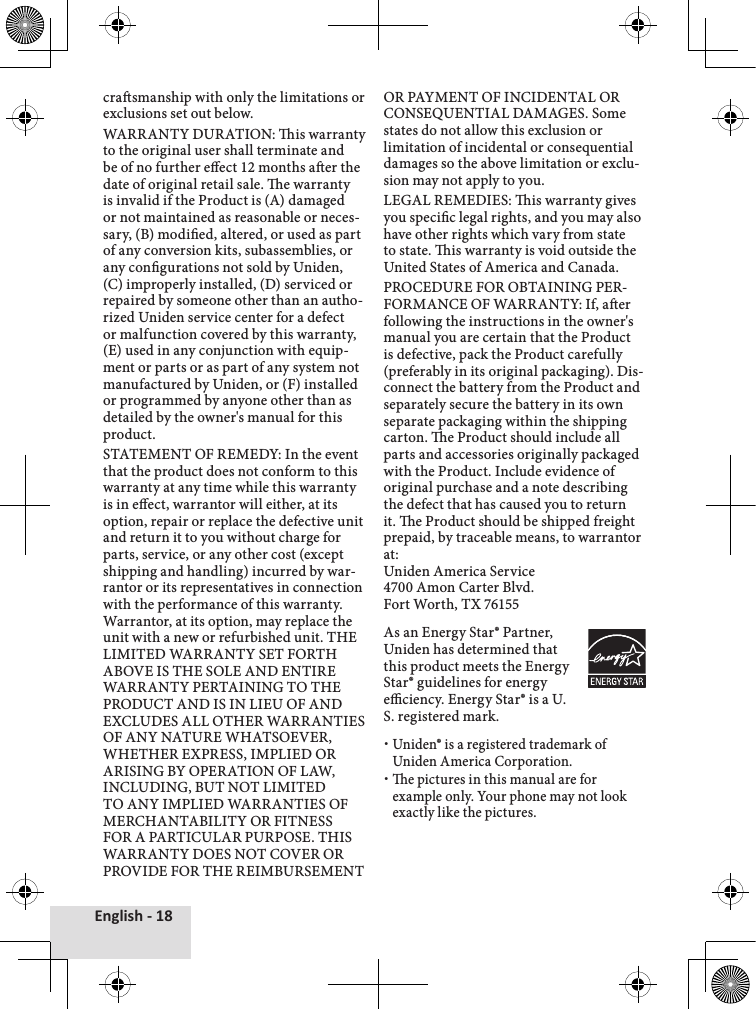 English - 18crasmanship with only the limitations or exclusions set out below. WARRANTY DURATION: is warranty to the original user shall terminate and be of no further eect 12 months aer the date of original retail sale. e warranty is invalid if the Product is (A) damaged or not maintained as reasonable or neces-sary, (B) modied, altered, or used as part of any conversion kits, subassemblies, or any congurations not sold by Uniden, (C) improperly installed, (D) serviced or repaired by someone other than an autho-rized Uniden service center for a defect or malfunction covered by this warranty, (E) used in any conjunction with equip-ment or parts or as part of any system not manufactured by Uniden, or (F) installed or programmed by anyone other than as detailed by the owner&apos;s manual for this product. STATEMENT OF REMEDY: In the event that the product does not conform to this warranty at any time while this warranty is in eect, warrantor will either, at its option, repair or replace the defective unit and return it to you without charge for parts, service, or any other cost (except shipping and handling) incurred by war-rantor or its representatives in connection with the performance of this warranty. Warrantor, at its option, may replace the unit with a new or refurbished unit. THE LIMITED WARRANTY SET FORTH ABOVE IS THE SOLE AND ENTIRE WARRANTY PERTAINING TO THE PRODUCT AND IS IN LIEU OF AND EXCLUDES ALL OTHER WARRANTIES OF ANY NATURE WHATSOEVER, WHETHER EXPRESS, IMPLIED OR ARISING BY OPERATION OF LAW, INCLUDING, BUT NOT LIMITED TO ANY IMPLIED WARRANTIES OF MERCHANTABILITY OR FITNESS FOR A PARTICULAR PURPOSE. THIS WARRANTY DOES NOT COVER OR PROVIDE FOR THE REIMBURSEMENT OR PAYMENT OF INCIDENTAL OR CONSEQUENTIAL DAMAGES. Some states do not allow this exclusion or limitation of incidental or consequential damages so the above limitation or exclu-sion may not apply to you.LEGAL REMEDIES: is warranty gives you specic legal rights, and you may also have other rights which vary from state to state. is warranty is void outside the United States of America and Canada. PROCEDURE FOR OBTAINING PER-FORMANCE OF WARRANTY: If, aer following the instructions in the owner&apos;s manual you are certain that the Product is defective, pack the Product carefully (preferably in its original packaging). Dis-connect the battery from the Product and separately secure the battery in its own separate packaging within the shipping carton. e Product should include all parts and accessories originally packaged with the Product. Include evidence of original purchase and a note describing the defect that has caused you to return it. e Product should be shipped freight prepaid, by traceable means, to warrantor at: Uniden America Service 4700 Amon Carter Blvd. Fort Worth, TX 76155As an Energy Star® Partner, Uniden has determined that this product meets the Energy Star® guidelines for energy eciency. Energy Star® is a U.S. registered mark.Uniden® is a registered trademark of Uniden America Corporation.e pictures in this manual are for example only. Your phone may not look exactly like the pictures.