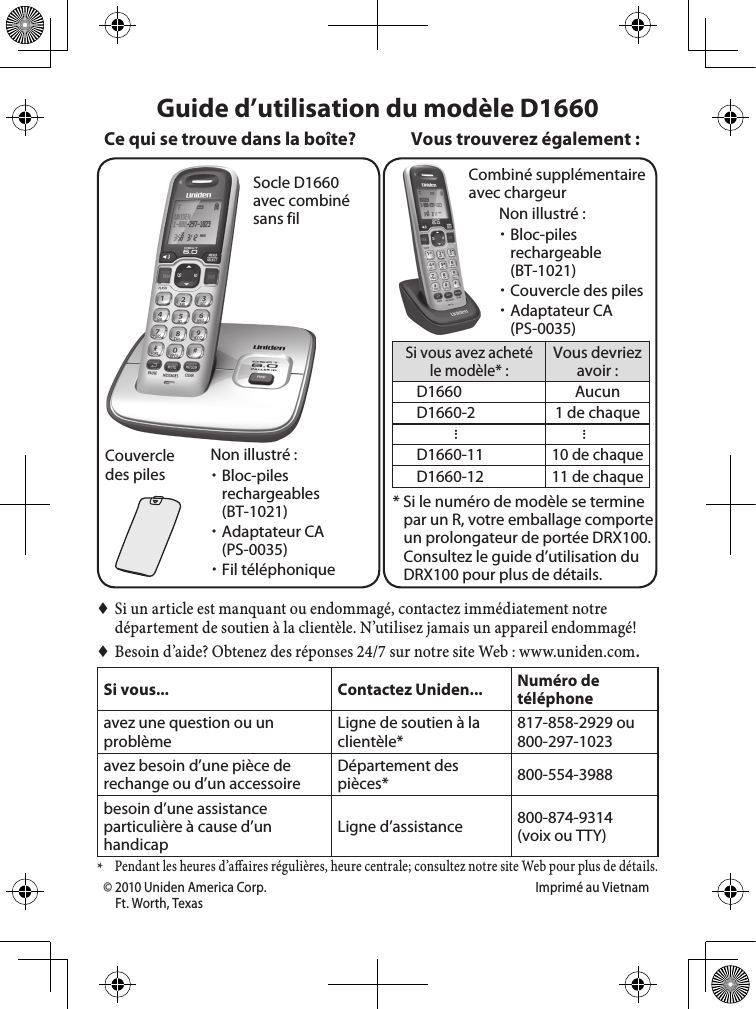 Socle D1660 avec combiné sans filCouvercle des pilesCombiné supplémentaire avec chargeurSi vous avez acheté le modèle* :Vous devriez avoir :D1660 AucunD1660-2 1 de chaque......D1660-1110 de chaqueD1660-1211 de chaque* Si le numéro de modèle se termine par un R, votre emballage comporte un prolongateur de portée DRX100. Consultez le guide d’utilisation du DRX100 pour plus de détails.Vous trouverez également :Non illustré : xBloc-piles rechargeables (BT-1021) xAdaptateur CA (PS-0035) xFil téléphonique ♦Si un article est manquant ou endommagé, contactez immédiatement notre département de soutien à la clientèle. N’utilisez jamais un appareil endommagé! ♦Besoin d’aide? Obtenez des réponses 24/7 sur notre site Web : www.uniden.com.Si vous... Contactez Uniden... Numéro de téléphoneavez une question ou un problèmeLigne de soutien à la clientèle*817-858-2929 ou 800-297-1023avez besoin d’une pièce de rechange ou d’un accessoireDépartement des pièces* 800-554-3988besoin d’une assistance particulière à cause d’un handicapLigne d’assistance  800-874-9314(voix ou TTY)* Pendant les heures d’a aires régulières, heure centrale; consultez notre site Web pour plus de détails. Guide d’utilisation du modèle D1660Ce qui se trouve dans la boîte?Non illustré : xBloc-piles rechargeable  (BT-1021) xCouvercle des piles xAdaptateur CA (PS-0035)© 2010 Uniden America Corp.  Imprimé au VietnamFt. Worth, Texas   