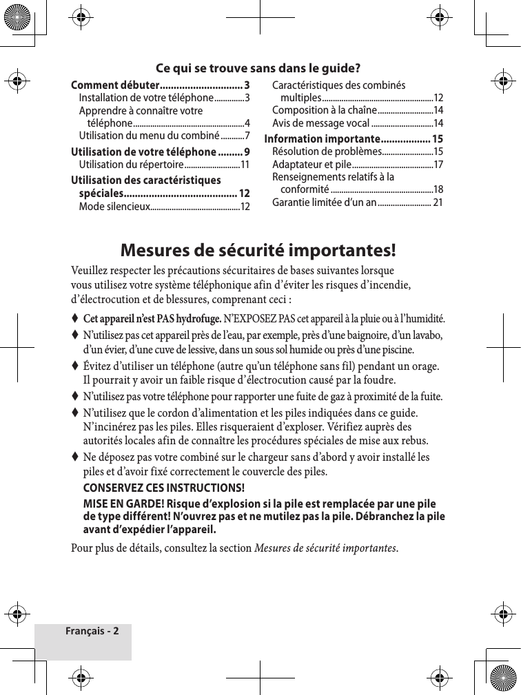 Français - 2Comment débuter ..............................3Installation de votre téléphone ..............3Apprendre à connaître votre téléphone ....................................................4Utilisation du menu du combiné ...........7Utilisation de votre téléphone .........9Utilisation du répertoire ..........................11Utilisation des caractéristiques spéciales ......................................... 12Mode silencieux ..........................................12Caractéristiques des combinés multiples ....................................................12Composition à la chaîne ..........................14Avis de message vocal .............................14Information importante .................. 15Résolution de problèmes ........................15Adaptateur et pile ......................................17Renseignements relatifs à la conformité ................................................18Garantie limitée d’un an ......................... 21Mesures de sécurité importantes!Veuillez respecter les précautions sécuritaires de bases suivantes lorsque vous utilisez votre système téléphonique afin d’éviter les risques d’incendie, d’électrocution et de blessures, comprenant ceci :  Cet appareil n’est PAS hydrofuge. N’EXPOSEZ PAS cet appareil à la pluie ou à l’humidité. N’utilisez pas cet appareil près de l’eau, par exemple, près d’une baignoire, d’un lavabo, d’un évier, d’une cuve de lessive, dans un sous sol humide ou près d’une piscine.  Évitez d’utiliser un téléphone (autre qu’un téléphone sans fil) pendant un orage. Il pourrait y avoir un faible risque d’électrocution causé par la foudre.  N’utilisez pas votre téléphone pour rapporter une fuite de gaz à proximité de la fuite. N’utilisez que le cordon d’alimentation et les piles indiquées dans ce guide. N’incinérez pas les piles. Elles risqueraient d’exploser. Vérifiez auprès des autorités locales afin de connaître les procédures spéciales de mise aux rebus. Ne déposez pas votre combiné sur le chargeur sans d’abord y avoir installé les piles et d’avoir fixé correctement le couvercle des piles.  CONSERVEZ CES INSTRUCTIONS!MISE EN GARDE! Risque d’explosion si la pile est remplacée par une pile de type différent! N’ouvrez pas et ne mutilez pas la pile. Débranchez la pile avant d’expédier l’appareil. Pour plus de détails, consultez la section Mesures de sécurité importantes.Ce qui se trouve sans dans le guide?