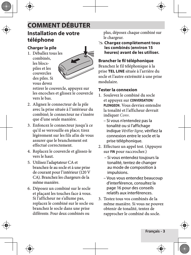 Français - 3Installation de votre téléphoneCharger la pile1.  Déballez tous lescombinés, les blocs- piles et les couvercles des piles. Si vous devez retirer le couvercle, appuyez sur les encoches et glissez le couvercle vers le bas.2.  Alignez le connecteur de la pile avec la prise située à l’intérieur du combiné; le connecteur ne s’insère que d’une seule manière. 3.  Enfoncez le connecteur jusqu’à ce qu’il se verrouille en place; tirez légèrement sur les fils afin de vous assurer que le branchement est effectué correctement.4.  Replacez le couvercle et glissez-le vers le haut.5.  Utilisez l’adaptateur CA et branchez-le au socle et à une prise de courant pour l’intérieur (120 V CA). Branchez les chargeurs de la même manière. 6.  Déposez un combiné sur le socle et plaçant les touches face à vous. Si l’afficheur ne s’allume pas, replacez le combiné sur le socle ou branchez le socle dans une prise différente. Pour deux combinés ou plus, déposez chaque combiné sur le chargeur.  #Chargez complètement tous les combinés (environ 15 heures) avant de les utiliser.Brancher le l téléphoniqueBranchez le fil téléphonique à la prise TEL LINE située à l’arrière du socle et l’autre extrémité à une prise modulaire.Tester la connexion1.  Soulevez le combiné du socle et appuyez sur CONVERSATION/PLONGEON. Vous devriez entendre la tonalité et l’afficheur devrait indiquer Conv.  – Si vous n’entendez pas la tonalité ou si l’affichage indique Vérifier ligne, vérifiez la connexion entre le socle et la prise téléphonique. 2.  Effectuez un appel test. (Appuyezsur FIN pour raccrocher.)  – Si vous entendez toujours la tonalité, tentez de changer au mode de composition à impulsions. – Vous vous entendez beaucoup d&apos;interférence, consultez la page 16 pour des conseils relatifs aux interférences. 3.  Testez tous vos combinés de la même manière. Si vous ne pouvez obtenir de tonalité, tentez de rapprocher le combiné du socle. COMMENT DÉBUTER