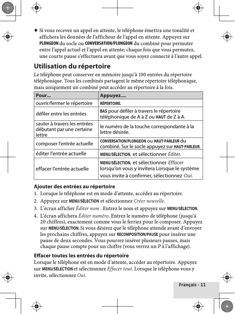 Français - 11 ♦Si vous recevez un appel en attente, le téléphone émettra une tonalité et affichera les données de l’afficheur de l’appel en attente. Appuyez sur PlOngEOn du socle ou cOnvERsaTIOn/PlOngEOn du combiné pour permuter entre l’appel actuel et l’appel en attente; chaque fois que vous permutez, une courte pause s’effectuera avant que vous soyez connecté à l’autre appel.Utilisation du répertoireLe téléphone peut conserver en mémoire jusqu’à 100 entrées du répertoire téléphonique. Tous les combinés partagent le même répertoire téléphonique, mais uniquement un combiné peut accéder au répertoire à la fois.Pour... Appuyez....ouvrir/fermer le répertoireRÉPERTOIRE.défiler entre les entréesBAS pour défiler à travers le répertoire téléphonique de A à Z ou HAUT de Z à A.sauter à travers les entrées débutant par une certaine lettrele numéro de la touche correspondante à la lettre désirée.composer l’entrée actuelleCONVERSATION/PLONGEON ou HAUTPARLEUR du combiné. Sur le socle appuyez sur HAUTPARLEUR.éditer l’entrée actuelleMENU/SÉLECTION, et sélectionner Éditer.effacer l’entrée actuelleMENU/SÉLECTION, et sélectionner Effacer lorsqu’on vous y invitera Lorsque le système vous invite à confirmer, sélectionnez Oui.Ajouter des entrées au répertoire1.  Lorsque le téléphone est en mode d’attente, accédez au répertoire.2.  Appuyez sur MENU/SÉLECTION et sélectionnez Créer nouvelle. 3.  L’écran afficher Éditer nom . Entrez le nom et appuyez sur MENU/SÉLECTION.4.  L’écran affichera Éditer numéro. Entrez le numéro de téléphone (jusqu’à 20 chiffres), exactement comme vous le ferriez pour le composer. Appuyez sur MENU/SÉLECTION. Si vous désirez que le téléphone attende avant d’envoyer les prochains chiffres, appuyez sur RECOMPOSITION/PAUSE pour insérer une pause de deux secondes. Vous pourrez insérer plusieurs pauses, mais chaque pause compte pour un chiffre (vous verrez un P à l’affichage).Eacer toutes les entrées du répertoire Lorsque le téléphone est en mode d’attente, accéder au répertoire. Appuyez sur MENU/SÉLECTION et sélectionnez Effacer tout. Lorsque le téléphone vous y invite, sélectionnez Oui. 