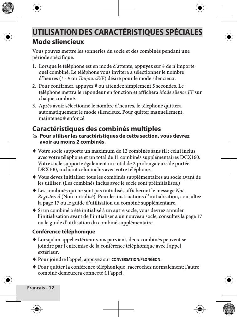 Français - 12UTILISATION DES CARACTÉRISTIQUES SPÉCIALESMode sliencieuxVous pouvez mettre les sonneries du socle et des combinés pendant une période spécifique. 1.  Lorsque le téléphone est en mode d’attente, appuyez sur # de n’importe quel combiné. Le téléphone vous invitera à sélectionner le nombre d’heures (1 - 9 ou ToujoursE/F) désiré pour le mode silencieux. 2.  Pour confirmer, appuyez # ou attendez simplement 5 secondes. Le téléphone mettra le répondeur en fonction et affichera Mode silence EF sur chaque combiné.3.  Après avoir sélectionné le nombre d’heures, le téléphone quittera automatiquement le mode silencieux. Pour quitter manuellement, maintenez # enfoncé.Caractéristiques des combinés multiples #Pour utiliser les caractéristiques de cette section, vous devrez avoir au moins 2 combinés. ♦Votre socle supporte un maximum de 12 combinés sans fil : celui inclus avec votre téléphone et un total de 11 combinés supplémentaires DCX160. Votre socle supporte également un total de 2 prolongateurs de portée DRX100, incluant celui inclus avec votre téléphone. ♦Vous devez initialiser tous les combinés supplémentaires au socle avant de les utiliser. (Les combinés inclus avec le socle sont préinitialisés.) ♦Les combinés qui ne sont pas initialisés afficheront le message Not Registered (Non initialisé). Pour les instructions d’initialisation, consultez la page 17 ou le guide d’utilisation du combiné supplémentaire. ♦Si un combiné a été initialisé à un autre socle, vous devrez annuler l’initialisation avant de l’initialiser à un nouveau socle; consultez la page 17 ou le guide d’utilisation du combiné supplémentaire.Conférence téléphonique ♦Lorsqu’un appel extérieur vous parvient, deux combinés peuvent se joindre par l’entremise de la conférence téléphonique avec l’appel extérieur.  ♦Pour joindre l’appel, appuyez sur CONVERSATION/PLONGEON. ♦Pour quitter la conférence téléphonique, raccrochez normalement; l’autre combiné demeurera connecté à l’appel.