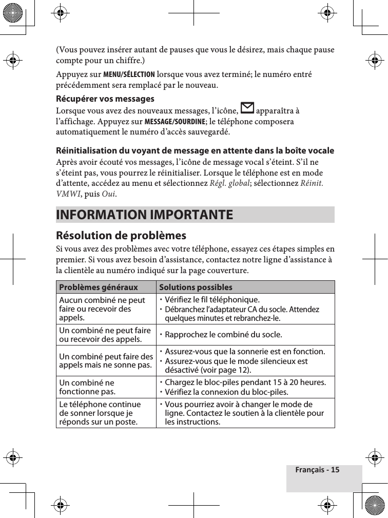 Français - 15(Vous pouvez insérer autant de pauses que vous le désirez, mais chaque pause compte pour un chiffre.) Appuyez sur MEnu/sÉlEcTIOn lorsque vous avez terminé; le numéro entré précédemment sera remplacé par le nouveau.Récupérer vos messages Lorsque vous avez des nouveaux messages, l’icône,   apparaîtra à l’affichage. Appuyez sur MEssagE/sOuRDInE; le téléphone composera automatiquement le numéro d’accès sauvegardé.Réinitialisation du voyant de message en attente dans la boîte vocaleAprès avoir écouté vos messages, l’icône de message vocal s’éteint. S’il ne s’éteint pas, vous pourrez le réinitialiser. Lorsque le téléphone est en mode d’attente, accédez au menu et sélectionnez Régl. global; sélectionnez Réinit. VMWI, puis Oui.INFORMATION IMPORTANTERésolution de problèmesSi vous avez des problèmes avec votre téléphone, essayez ces étapes simples en premier. Si vous avez besoin d’assistance, contactez notre ligne d’assistance à la clientèle au numéro indiqué sur la page couverture.Problèmes généraux Solutions possiblesAucun combiné ne peut faire ou recevoir des appels. xVérifiez le fil téléphonique. xDébranchez l’adaptateur CA du socle. Attendez quelques minutes et rebranchez-le.Un combiné ne peut faire ou recevoir des appels.  xRapprochez le combiné du socle.Un combiné peut faire des appels mais ne sonne pas. xAssurez-vous que la sonnerie est en fonction. xAssurez-vous que le mode silencieux est désactivé (voir page 12).Un combiné ne fonctionne pas. xChargez le bloc-piles pendant 15 à 20 heures. xVérifiez la connexion du bloc-piles.Le téléphone continue de sonner lorsque je réponds sur un poste. xVous pourriez avoir à changer le mode de ligne. Contactez le soutien à la clientèle pour les instructions.